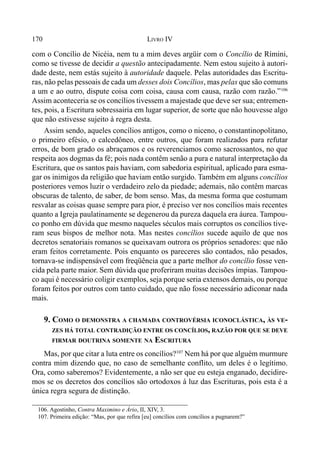 170 LIVRO IV
com o Concílio de Nicéia, nem tu a mim deves argüir com o Concílio de Rímini,
como se tivesse de decidir a questão antecipadamente. Nem estou sujeito à autori-
dade deste, nem estás sujeito à autoridade daquele. Pelas autoridades das Escritu-
ras, não pelas pessoais de cada um desses dois Concílios, mas pelas que são comuns
a um e ao outro, dispute coisa com coisa, causa com causa, razão com razão.”106
Assim aconteceria se os concílios tivessem a majestade que deve ser sua; entremen-
tes, pois, a Escritura sobressairia em lugar superior, de sorte que não houvesse algo
que não estivesse sujeito à regra desta.
Assim sendo, aqueles concílios antigos, como o niceno, o constantinopolitano,
o primeiro efésio, o calcedôneo, entre outros, que foram realizados para refutar
erros, de bom grado os abraçamos e os reverenciamos como sacrossantos, no que
respeita aos dogmas da fé; pois nada contêm senão a pura e natural interpretação da
Escritura, que os santos pais haviam, com sabedoria espiritual, aplicado para esma-
gar os inimigos da religião que haviam então surgido. Também em alguns concílios
posteriores vemos luzir o verdadeiro zelo da piedade; ademais, não contêm marcas
obscuras de talento, de saber, de bom senso. Mas, da mesma forma que costumam
resvalar as coisas quase sempre para pior, é preciso ver nos concílios mais recentes
quanto a Igreja paulatinamente se degenerou da pureza daquela era áurea. Tampou-
co ponho em dúvida que mesmo naqueles séculos mais corruptos os concílios tive-
ram seus bispos de melhor nota. Mas nestes concílios sucede aquilo de que nos
decretos senatoriais romanos se queixavam outrora os próprios senadores: que não
eram feitos corretamente. Pois enquanto os pareceres são contados, não pesados,
tornava-se indispensável com freqüência que a parte melhor do concílio fosse ven-
cida pela parte maior. Sem dúvida que proferiram muitas decisões ímpias. Tampou-
co aqui é necessário coligir exemplos, seja porque seria extensos demais, ou porque
foram feitos por outros com tanto cuidado, que não fosse necessário adiconar nada
mais.
9. COMO O DEMONSTRA A CHAMADA CONTROVÉRSIA ICONOCLÁSTICA, ÀS VE-
ZES HÁ TOTAL CONTRADIÇÃO ENTRE OS CONCÍLIOS, RAZÃO POR QUE SE DEVE
FIRMAR DOUTRINA SOMENTE NA ESCRITURA
Mas, por que citar a luta entre os concílios?107
Nem há por que alguém murmure
contra mim dizendo que, no caso de semelhante conflito, um deles é o legítimo.
Ora, como saberemos? Evidentemente, a não ser que eu esteja enganado, decidire-
mos se os decretos dos concílios são ortodoxos à luz das Escrituras, pois esta é a
única regra segura de distinção.
106. Agostinho, Contra Maximino e Ário, II, XIV, 3.
107. Primeira edição: “Mas, por que refira [eu] concílios com concílios a pugnarem?”
 