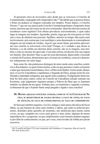 171CAPÍTULO IX
Já passaram cerca de novecentos anos desde que se convocou o Concílio de
Constantinopla, congregado sob o Imperador Leão,108
decidindo que se pusesse abaixo
e feitas em pedaços as imagens colocadas nos templos. Pouco depois, o Concílio
Niceno,109
que em sua ojeriza pelo Concílio Constantinopolitano a Imperatriz Irene
reuniu, decretou que deveriam ser de novo restauradas. Qual dos dois haveremos de
reconhecer como legítimo? Este último prevaleceu universalmente, o qual cedeu
lugar às imagens nos templos. Agostinho, porém, nega que tal coisa possa ser feita
sem o risco de idolatria mui presente. Epifânio, anterior no tempo, fala muito mais
incisivamente, pois ensina que é um sacrilégio e uma abominação se contemplarem
imagens em um templo de cristãos. Aqueles que assim falam, porventura aprovari-
am esse concílio se estivessem vivos hoje? Porque, se é verdade o que dizem as
histórias, e se dá crédito aos decretos deste concílio, não só as imagens, mas tam-
bém o culto às mesmas foi aprovado. Com toda certeza, tal decreto tem sua origem
em Satanás. Que diremos? Que os que tal coisa decretaram, depravando e torcendo
o sentido da Escritura, demonstram que a tiveram em zombaria, como já o demons-
trei sobejamente em outro lugar.
Seja como for, não poderemos distinguir de outro modo entre concílios contrá-
rios e discordantes, os quais foram muitos, a não ser que pesemos a todos os homens
e anjos que mencionei nesta balança, isto é, a Palavra do Senhor.Assim sendo, abraça-
mos o Concílio Calcedôneo e repudiamos o Segundo de Éfeso, porque neste foi con-
firmada a impiedade eutiquiana, que aquele outro condenou. O julgamento desta ma-
téria foi feito pelos santos varões do Concilio de Calcedônea calcado somente nas
Escrituras, cujo julgamento seguimos porque a Palavra de Deus que os iluminara
também vai adiante de nós agora. Venham, pois, os romanistas e, segundo o costume,
se blasonem de que o Espírito Santo esteja pregado e ligado a seus concílios!
10. MESMO AQUELES CONCÍLIOS ANTIGOS, COMO SE VÊ NO CONCÍLIO DE NI-
CÉIA, SE RESSENTIRAM DE FALHAS DEVIDAS À FALTA DE VISÃO, OU FALTA
DE ATENÇÃO, OU FALTA DE CONHECIMENTO, OU FALTA DE COMEDIMENTO
Se bem que também naqueles concílios antigos e mais puros não deixa de haver
falhas, ou que homens de outra sorte eruditos e sábios, que então se achavam pre-
sentes, distraídos pelas questões do momento, não atentavam para muitas outras
coisas, ou que, ocupados em coisas mais graves e mais sérias, algumas de menos
importância lhes escapavam; ou que simplesmente como homens podiam enganar-
se por falta de conhecimento; ou que, por vezes, eram levados de roldão por paixão
excessiva.
108. O concílio de Hiera (753); mais exatamente sob Constantino V, Coprômino, filho de Leão III.
109. II de Nicéia (787).
 