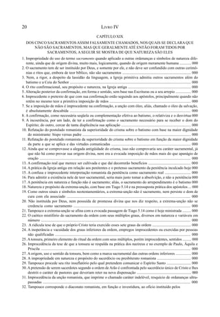 20 LIVRO IV
CAPÍTULO XIX
DOS CINCO SACRAMENTOS ASSIM FALSAMENTE CHAMADOS, NOS QUAIS SE DECLARA QUE
NÃO SÃO SACRAMENTOS, MAS QUE GERALMENTE ATÉ ENTÃO FORAM TIDOS POR
SACRAMENTOS; A SEGUIR SE MOSTRA DE QUE NATUREZA SÃO ELES
1. Impropriedade do uso do termo sacramento quando aplicado a outras ordenanças e símbolos de natureza dife-
rente, ainda que de origem divina, muito mais, logicamente, quando de origem meramente humana ............ 000
2. O sacramento tem de ser instituído por Deus, e somente por ele, e não deve ser confundido com outras cerimô-
nias e ritos que, embora de teor bíblico, não são sacramentos ....................................................................... 000
3. Nem, a rigor, a despeito da lassidão da linguagem, a Igreja primitiva admitiu outros sacramentos além do
batismo e a Ceia do Senhor ............................................................................................................................. 000
4. O rito confirmacional, seu propósito e natureza, na Igreja antiga ................................................................. 000
5. Alteração posterior da confirmação, em forma e sentido, sem base nas Escrituras ou a seu arrepio ................ 000
6. Improcedente o pretexto de que com sua confirmação estão seguindo aos apóstolos, principalmente quando não
retêm no mesmo teor a primitiva imposição de mãos .................................................................................... 000
7. Se a imposição de mãos é improcedente na confirmação, a unção com óleo, aliás, chamado o óleo da salvação,
é absolutamente descabida ............................................................................................................................ 000
8. A confirmação, como necessária seqüela ou complementação efetiva ao batismo, o relativiza e o desvirtua 000
9. A incoerência, por um lado, de ter a confirmação como o sacramento necessário para se receber o dom do
Espírito; do outro, cercar de tanta displicência sua aplicação ........................................................................ 000
10. Refutação do postulado romanista da superioridade do crisma sobre o batismo com base na maior dignidade
do ministrante: bispo versus padre ................................................................................................................ 000
11. Refutação do postulado romanista da superioridade do crisma sobre o batismo em função da maior dignidade
da parte a que se aplica e das virtudes comunicadas .................................................................................. 000
12. Ainda que se comprovasse a alegada antigüidade do crisma, isso não comprovaria seu caráter sacramental, já
que não há como provar sua origem divina, nem era a evocada imposição de mãos mais do que apanágio de
oração .......................................................................................................................................................... 000
13. A confirmação real que merece ser cultivada e que daí decorrerão benefícios ............................................ 000
14. A prática da Igreja antiga em relação aos penitentes e o pretenso sacramento da penitência inculcado hoje 000
15. A confusa e improcedente interpretação romanista da penitência como sacramento real ........................... 000
16. Para admitir a existência nele de teor sacramental, seria mais justo tomar a absolvição, e não a penitência 000
17. A penitência em natureza e função não é sacramento; aliás, o sacramento do arrependimento é o batismo 000
18. Natureza e propósito da extrema-unção, com base em Tiago 5.14 e na pressuposta prática dos apóstolos ... 000
19. Como outros sinais e símbolos neotestamentários, a extrema-unção não é sacramento, nem persiste o dom de
cura com ela associado ............................................................................................................................... 000
20. Não instituída por Deus, nem possuída de promessa divina que nos diz respeito, a extrema-unção não se
credencia como sacramento ........................................................................................................................ 000
21. Tampouco a extrema-unção se afina com a evocada passagem de Tiago 5.14 como é hoje ministrada ......... 000
22. O caótico mistifório do sacramento da ordem com seus múltiplos graus, diversos em natureza e variáveis em
número .......................................................................................................................................................... 000
23. A ridícula tese de que o próprio Cristo teria exercido esses sete graus da ordem ........................................ 000
24. A inoperância e vacuidade dos graus inferiores da ordem, empregos improcedentes ou exercidas por pessoas
não qualificadas .......................................................................................................................................... 000
25. A tonsura, primeiro elemento do ritual da ordem com seus múltiplos, porém improcedentes, sentidos ......... 000
26. Improcedência da tese de que a tonsura se respalda na prática dos nazireus e no exemplo de Paulo, Áquila e
Priscila ......................................................................................................................................................... 000
27. A origem, uso e sentido da tonsura, bem como a marca sacramental das outras ordens inferiores ................ 000
28. A impropriedade em natureza e propósito do sacerdócio ou presbiterato romanista ................................... 000
29. Tampouco procede seu rito insuflatório pelo qual pretendem comunicar o Espírito Santo ......................... 000
30. A pretensão de serem sacerdotes segundo a ordem de Arão é confrontada pelo sacerdócio único de Cristo e lhes
destrói o caráter de pastores que deveriam reter na nova dispensação ........................................................ 000
31. Improcedência da unção romanista, que imprime o chamado caráter indelével, resquício de ordananças ultra-
passadas ..................................................................................................................................................... 000
32. Tampouco corresponde o diaconato romanista, em função e investidura, ao ofício instituído pelos
 