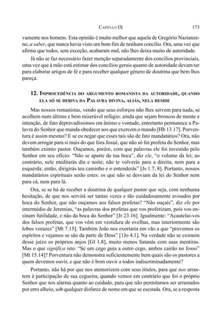 173CAPÍTULO IX
vamente nos homens. Esta opinião é muito melhor que aquela de Gregório Nazianze-
no, a saber, que nunca havia visto um bom fim de nenhum concílio. Ora, uma vez que
afirma que todos, sem exceção, acabaram mal, não lhes deixa muito de autoridade.
Já não se faz necessário fazer menção separadamente dos concílios provinciais,
uma vez que à mão está estimar dos concílios gerais quanto de autoridade devam ter
para elaborar artigos de fé e para receber qualquer gênero de doutrina que bem lhes
pareça.
12. IMPROCEDÊNCIA DO ARGUMENTO ROMANISTA DA AUTORIDADE, QUANDO
ELA SÓ SE DERIVA DA PALAVRA DIVINA, ALIÁS, NELA RESIDE
Mas nossos romanistas, vendo que seus esforços não lhes servem para nada, se
acolhem num último e bem miserável refúgio: ainda que sejam broncos de mente e
intenção, de fato depravadíssimos em ânimo e vontade, entretanto permanece a Pa-
lavra do Senhor que manda obedecer aos que exercem o mando [Hb 13.17]. Porven-
tura é assim mesmo? E se eu negar que esses tais são de fato mandatários? Ora, não
devem arrogar para si mais do que fora Josué, que não só foi profeta do Senhor, mas
também exímio pastor. Ouçamos, porém, com que palavras ele foi investido pelo
Senhor em seu ofício: “Não se aparte de tua boca”, diz ele, “o volume da lei; ao
contrário, nele meditarás dia e noite; não te volverás para a direita, nem para a
esquerda; então, dirigirás teu caminho e o entenderás” [Js 1.7, 8]. Portanto, nossos
mandatários espirituais serão estes: os que não se desviam da lei do Senhor nem
para cá, nem para lá.
Ora, se se há de receber a doutrina de qualquer pastor que seja, com nenhuma
hesitação, de que nos servirá ser tantas vezes e tão cuidadosamente avisados por
boca do Senhor, que não ouçamos aos falsos profetas? “Não ouçais”, diz ele por
intermédio de Jeremias, “as palavras dos profetas que vos profetizam, pois vos en-
sinam futilidade, e não da boca do Senhor” [Jr 23.16]. Igualmente: “Acautelai-vos
dos falsos profetas, que vos vêm em vestidura de ovelhas, mas interiormente são
lobos vorazes” [Mt 7.15]. Também João nos exortaria em vão a que “provemos os
espíritos e vejamos se são da parte de Deus” [1Jo 4.1]. Na verdade não se eximem
desse juízo os próprios anjos [Gl 1.8], muito menos Satanás com suas mentiras.
Mas o que significa isto: “Se um cego guia a outro cego, ambos cairão no fosso”
[Mt 15.14]? Porventura não demonstra suficientemente bem quais são os pastores a
quem devemos ouvir, e que não é bom ouvir a todos indiscriminadamente?
Portanto, não há por que nos atemorizem com seus títulos, para que nos arras-
tem à participação de sua cegueira, quando vemos em contrário que foi o próprio
Senhor que nos alarma quanto ao cuidado, para que não permitamos ser arrastados
por erro alheio, sob qualquer disfarce de nome em que se esconda. Ora, se a resposta
 