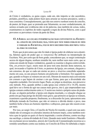 174 LIVRO IV
de Cristo é verdadeira, os guias cegos, cada um, não importa se são sacerdotes,
prelados, pontífices, nada podem fazer para arrastar ao mesmo precipício, senão a
seus consortes. Conseqüentemente, que não nos estorve nenhum nome de concílio,
de pastor, de bispo, quer se pretenda usar falsamente, ou usar verdadeiramente, de
sermos avisados por evidências não só de palavras, mas também de coisas, todos,
examinarmos os espíritos de todos segundo a regra da divina Palavra, com a qual
provemos se porventura vieram da parte de Deus.
13. A IGREJA ALCANÇARÁ INTERPRETAÇÃO MAIS CONVENIENTE DA ESCRITU-
RA ATRAVÉS DE CONCÍLIOS; MAS, VISTO QUE NEM TODOS FORAM OU FIÉIS
À VERDADE DA ESCRITURA, NÃO SE DEVE RECEBER TODA DOUTRINA VOTA-
DA POR UM CONCÍLIO
Posto que já provamos que não foi dado à Igreja poder de elaborar nova doutri-
na, falemos agora do poder que os romanistas lhe atribuem na interpretação da
Escritura. Nós, por certo que de bom grado, concedemos que, se surgir contestação
acerca de algum dogma, nenhum remédio há, nem melhor nem mais certo, que se
reúna um sínodo de bispos verdadeiros, quando se examine o dogma controvertido.
Ora, em primeiro lugar, muito mais de peso terá uma decisão desta natureza, na
qual, invocando o Espírito de Cristo, os pastores da Igreja, em comum, cheguem a
um consenso, do que se cada um ensine ao povo a doutrina concebida separada-
mente em casa, ou uns poucos homens em particular a formulem. Em segundo lu-
gar, quando os bispos se reúnem em um todo, liberam de maneira mais conveniente
em comum o que hajam de ensinar e em que forma, para que a diversidade não
engendre escândalo. Em terceiro lugar, Paulo, ao julgar as doutrinas, nos prescreve
este método. Pois, quando atribui a cada igreja esse critério [1Co 14.29], mostra
qual deve ser a forma de agir nas causas mais graves, isto é, que empreendam suas
igrejas comum conhecimento entre si. E assim nos instrui o próprio senso de pieda-
de que, se alguém perturbar a Igreja com dogma inusitado, e a situação chegue ao
ponto em que haja perigo de dissídio mais grave, que primeiro as Igrejas se reúnam,
examinem a questão proposta; finalmente, se a discussão for justa, apresentem uma
definição tomada da Escritura, que não só remova a dúvida dentre o povo, mas
também feche a boca aos homens réprobos e cobiçosos, para que não ousem avan-
çar mais.
Por isso, ao surgir Ário, o Concílio de Nicéia foi reunido, o qual com sua auto-
ridade não só esmagou os celerados intentos do homem ímpio, como também resti-
tuiu a paz às igrejas as quais ele havia inquietado; e assim afirmou, contra seu dog-
ma sacrílego, a eterna divindade de Cristo. Quando mais tarde Eunômio e Macedô-
nio excitaram novos tumultos, através do Concílio de Constantinopla recorreu-se a
remédio semelhante contra sua insânia; no Concílio de Éfeso foi debelada a impie-
 