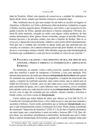 175CAPÍTULO IX
dade de Nestório. Afinal, esta maneira de conservar-se a unidade foi ordinária na
Igreja desde início, sempre que Satanás começava a maquinar algo.
Mas, lembremo-nos de que nem sempre há em todos os séculos ou lugares os
Atanásios, os Basílios, os Cirilos e defensores afins da doutrina verdadeira, os quais
o Senhor suscitou naquela época. Ponderemos, com efeito, o que aconteceu no Se-
gundo Concílio de Éfeso, quando prevaleceu a heresia eutiquiana: Flaviano, ho-
mem de santa memória, arrojado ao exílio com alguns varões piedosos; de fato
muitas abominações deste gênero foram cometidas, porque aí presidia Dióscoro,
homem faccioso e de péssimo caráter, mas não o Espírito do Senhor. Mas aí, se
retrucará, a Igreja não estava presente.Admito-o, pois assim afirmo absolutamente:
Nem por isso a verdade não sucumbe na Igreja ainda que seja oprimida por um
concílio; ao contrário, ela é admiravelmente preservada pelo Senhor, de sorte que,
de novo, a seu tempo, emerja e triunfe. Não obstante, nego que toda interpretação da
Escritura seja verdadadeira e certa por haver recebido os votos de um concílio.111
14. FALACIOSA E BLASFEMA A TESE ROMANISTA DE QUE, POR MEIO DE SEUS
CONCÍLIOS, A IGREJA É SOBERANA NA INTERPRETAÇÃO E APROVAÇÃO DA
ESCRITURA
Os romanistas, no entanto, visam a outro propósito, quando ensinam estar na
mão dos concílios o poder de interpretar a Escritura, e esse sem apelação. Pois
abusam deste pretexto, de modo que chamem interpretação da Escritura tudo quanto
foi estatuído nos concílios. A respeito do purgatório, a respeito da intercessão dos
santos, a respeito da confissão auricular, entre outros temas, não se achará uma só
sílaba nas Escrituras. Contudo, uma vez que todas essas coisas foram sancionadas
pela autoridade da Igreja, isto é, para falarmos mais verazmente, foram recebidas
pela opinião e pelo uso, cada uma deverá ter-se por interpretação da Escritura. Não
só isso, mas se algo for estatuído por um concílio, mesmo estando a Escritura a
bradar contra, isso terá o nome de interpretação.
Cristo ordena que todos bebam do cálice que oferece na Ceia [Mt 26.27]. O
Concílio de Constança proibiu fosse o cálice dado ao povo, mas quis que somente o
sacerdote o bebesse. Assim sendo, pretendem que se tenha por interpretação sua o
que se põe diametralmente contra a instituição de Cristo. Paulo chama à proibição
do casamento “hipocrisia de demônios” [2Tm 4.1-3]; de fato o Espírito pronuncia,
em outro lugar, que o matrimônio é santo em todos e honroso [Hb 13.4]. Que, de-
pois disto, aos sacerdotes interditaram o matrimônio, declarando que esta é verda-
deira e natural interpretação da Escritura, quando não se pode imaginar nada mais
111. Primeira edição: “Isto, contudo, nego ser perpétuo: que verdadeira seja e certa a interpretação da
Escritura que haja sido recebida pelos sufrágios de um Concílio.”
 