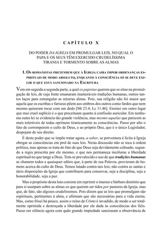 177CAPÍTULO IX
C A P Í T U L O X
DO PODER DA IGREJA EM PROMULGAR LEIS, NO QUAL O
PAPA E OS SEUS TÊM EXERCIDO CRUDELÍSSIMA
TIRANIA E TORMENTO SOBRE AS ALMAS
1. OS ROMANISTAS PRETENDEM QUE À IGREJA CAIBA IMPOR ORDENANÇAS ES-
PIRITUAIS DE MODO ABSOLUTO, ENQUANTO À CONSCIÊNCIA SÓ SE DEVE EXI-
GIR O QUE ESTÁ SANCIONADO NA ESCRITURA
Vem em seguida a segunda parte, a qual os papistas querem que se situe na promul-
gação de leis, de cuja fonte emanaram inumeráveis tradições humanas, outros tan-
tos laços para estrangular as míseras almas. Pois, sua religião não foi maior que
aquela que os escribas e fariseus põem aos ombros dos outros como fardos que nem
mesmo quiseram tocar com um dedo [Mt 23.4; Lc 11.46]. Ensinei em outro lugar
que mui cruel suplício é o que preceituam quanto à confissão auricular. Em nenhu-
ma outra lei se evidencia tão grande violência, mas mesmo aquelas que parecem as
mais toleráveis de todas oprimem tiranicamente as consciências. Passo por alto o
fato de corromperem o culto de Deus, e ao próprio Deu, que é o único Legislador,
despojam de seu direito.
É deste poder que se impõe tratar agora, a saber, se porventura é lícito à Igreja
obrigar as consciências em prol de suas leis. Nesta discussão não se toca à ordem
política, mas apenas se trata do fato de que Deus seja devidamente cultuado, segun-
do a regra prescrita por ele mesmo, e que nos permaneça incólume a liberdade
espiritual no que tange a Deus. Tem-se prevalecido o uso de que tradições humanas
se chamem todos e quaisquer editos que, à parte de sua Palavra, provieram de ho-
mens acerca do culto de Deus. Temos lutado contra tais leis; não contra as santas e
úteis disposições da Igreja que contribuem para conservar, seja a disciplina, seja a
honorabilidade, seja a paz.
Mas o propósito desta luta consiste em reprimir o imenso e bárbaro domínio que
para si usurpam sobre as almas os que querem ser tidos por pastores da Igreja, mas
que, de fato, são algozes crudelíssimos. Pois dizem que as leis que promulgam são
espirituais, pertinentes à alma, e afirmam que são necessárias para a vida eterna.
Mas, como frisei há pouco, assim o reino de Cristo é invadido, de modo a ser total-
mente oprimida e destroçada a liberdade por ele dada às consciências dos fiéis.
Passo em silêncio agora com quão grande impiedade sancionam a observância de
 