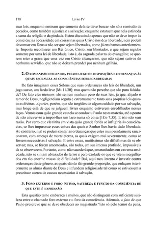 178 LIVRO IV
suas leis, enquanto ensinam que somente dela se deve buscar não só a remissão de
pecados, como também a justiça e a salvação; enquanto estatuem que nela está toda
a suma da religião e da piedade. Estou discutindo apenas que não se deve impor às
consciências necessidade em coisas nas quais Cristo nos deu liberdade, nem podem
descansar em Deus a não ser que sejam libertadas, como já ensinamos anteriormen-
te. Importa reconhecer um Rei único, Cristo, seu libertador, e que sejam regidos
somente por uma lei de liberdade, isto é, da sagrada palavra do evangelho; se que-
rem reter a graça que uma vez em Cristo alcançaram, que não sejam cativos de
nenhuma servidão, que não se deixem prender por nenhum grilhão.
2. O ROMANISMO ENGENDRA PESADO JUGO DE DISPOSIÇÕES E ORDENANÇAS ÀS
QUAIS ESCRAVIZA AS CONSCIÊNCIAS SOBRECARREGADAS
De fato imaginam esses Solons que suas ordenanças são leis de liberdade, um
jugo suave, um fardo leve [Mt 11.30]; mas quem não percebe que são pura falsida-
de? De fato eles mesmos não sentem nenhum peso de suas leis, já que, alijado o
temor de Deus, negligenciam segura e estrenuamente tanto suas próprias leis quan-
to as divinas. Aqueles, porém, que são tangidos de algum cuidado por sua salvação,
mui longe está de que se julguem livres enquanto estiverem enredilhados nesses
laços. Vemos com quão grande cautela se conduziu Paulo nesta matéria, até o ponto
de não atrever-se a impor-lhes um laço numa só coisa [1Co 7.35]. E isto não sem
razão. Por certo que ele tinha em vista quão grande ferida se infligiria às consciên-
cias, se lhes impusesse essas coisas das quais o Senhor lhes havia dado liberdade.
Ao contrário, mal se podem contar as ordenanças que estes mui pesadamente sanci-
onaram, com ameaça de morte eterna, as quais exigem mui severamente, como se
fossem necessárias à salvação. E entre essas, muitíssimas são dificílimas de se ob-
servar; mas, se forem amontoadas, são todas, em sua imensa profusão, impossíveis
de se observarem. Portanto, como não sucederá que, emaranhados em extrema ansi-
edade, não se sintam abrasados de terror e perplexidade os que se vêem mergulha-
dos em tão enorme massa de dificuldade? Daí, aqui meu intento é investir contra
ordenanças deste gênero, as quais são de tão grande proporção, que enlaçam interi-
ormente as almas diante de Deus e infundem religiosiade tal como se estivessem a
preceituar acerca de causas necessárias à salvação.
3. FORO EXTERNO E FORO ÍNTIMO, NATUREZA E FUNÇÃO DA CONSCIÊNCIA DE
QUE ESTE É EXPRESSÃO
Esta questão tanto embaraça a muitos, que não distinguem com suficiente suti-
leza entre o chamado foro externo e o foro da consciência. Ademais, o fato de que
Paulo prescreve que se deve obedecer ao magistrado “não só pelo temor da pena,
 