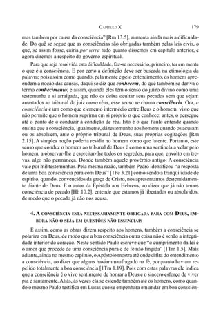 179CAPÍTULO X
mas também por causa da consciência” [Rm 13.5], aumenta ainda mais a dificulda-
de. Do quê se segue que as consciências são obrigadas também pelas leis civis, o
que, se assim fosse, cairia por terra tudo quanto dissemos em capítulo anterior, e
agora diremos a respeito do governo espiritual.
Para que seja resolvida esta dificuldade, faz-se necessário, primeiro, ter em mente
o que é a consciência. E por certo a definição deve ser buscada na etimologia da
palavra; pois assim como quando, pela mente e pelo entendimento, os homens apre-
endem a noção das causas, daqui se diz que conhecem, do quê também se deriva o
termo conhecimento; e assim, quando eles têm o senso do juízo divino como uma
testemunha a si arraigada, que não os deixa ocultar seus pecados sem que sejam
arrastados ao tribunal do juiz como réus, esse senso se chama consciência. Ora, a
consciência é um como que elemento intermédio entre Deus e o homem, visto que
não permite que o homem suprima em si próprio o que conhece; antes, o persegue
até o ponto de o conduzir à condição de réu. Isto é o que Paulo entende quando
ensina que a consciência, igualmente, dá testemunho aos homens quando os acusam
ou os absolvem, ante o próprio tribunal de Deus, suas próprias cogitações [Rm
2.15]. A simples noção poderia residir no homem como que latente. Portanto, este
senso que conduz o homem ao tribunal de Deus é como uma sentinela a velar pelo
homem, a observar-lhe e espreitar-lhe todos os segredos, para que, envolto em tre-
vas, algo não permaneça. Donde também aquele provérbio antigo: A consciência
vale por mil testemunhas. Pela mesma razão, também Pedro identificou ‘‘a resposta
de uma boa consciência para com Deus’’ [1Pe 3.21] como sendo a tranqüilidade de
espírito, quando, convencidos da graça de Cristo, nos apresentamos destemidamen-
te diante de Deus. E o autor da Epístola aos Hebreus, ao dizer que já não temos
consciência de pecado [Hb 10.2], entende que estamos já libertados ou absolvidos,
de modo que o pecado já não nos acusa.
4. A CONSCIÊNCIA ESTÁ NECESSARIAMENTE OBRIGADA PARA COM DEUS, EM-
BORA NÃO O SEJA EM QUESTÕES NÃO ESSENCIAIS
E assim, como as obras dizem respeito aos homens, também a consciência se
polariza em Deus, de modo que a boa consciência outra coisa não é senão a integri-
dade interior do coração. Neste sentido Paulo escreve que “o cumprimento da lei é
o amor que procede de uma consciência pura e de fé não fingida” [1Tm 1.5]. Mais
adiante, ainda no mesmo capítulo, oApóstolo mostra até onde difira do entendimento
a consciência, ao dizer que alguns haviam naufragado na fé, porquanto haviam re-
pelido totalmente a boa consciência [1Tm 1.19]. Pois com estas palavras ele indica
que a consciência é o vivo sentimento de honrar a Deus e o sincero esforço de viver
pia e santamente. Aliás, às vezes ela se estende também até os homens, como quan-
do o mesmo Paulo testifica em Lucas que se empenhara em andar em boa consciên-
 