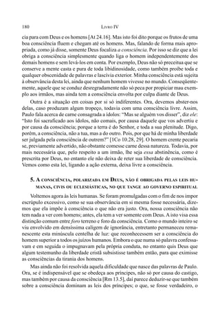 180 LIVRO IV
cia para com Deus e os homens [At 24.16]. Mas isto foi dito porque os frutos de uma
boa consciência fluem e chegam até os homens. Mas, falando de forma mais apro-
priada, como já disse, somente Deus focaliza a consciência. Por isso se diz que a lei
obriga a consciência simplesmente quando liga o homem independentemente dos
demais homens e sem levá-los em conta. Por exemplo, Deus não só preceitua que se
conserve a mente casta e pura de toda libidinosidade, como também proíbe toda e
qualquer obscenidade de palavras e lascívia exterior. Minha consciência está sujeita
à observância desta lei, ainda que nenhum homem vivesse no mundo. Conseqüente-
mente, aquele que se conduz desregradamente não só peca por propiciar mau exem-
plo aos irmãos, mas ainda tem a consciência envolta por culpa diante de Deus.
Outra é a situação em coisas por si só indiferentes. Ora, devemos abster-nos
delas, caso produzam algum tropeço, todavia com uma consciência livre. Assim,
Paulo fala acerca de carne consagrada a ídolos: “Mas se alguém vos disser”, diz ele:
“Isto foi sacraficado aos ídolos, não comais, por causa daquele que vos advertiu e
por causa da consciência; porque a terra é do Senhor, e toda a sua plenitude. Digo,
porém, a consciência, não a tua, mas a do outro. Pois, por que há de minha liberdade
ser julgada pela consciência de outrem?” [1Co 10.28, 29]. O homem crente pecaria
se, previamente advertido, não obstante comesse carne dessa natureza. Todavia, por
mais necessária que, pelo respeito a um irmão, lhe seja essa abstinência, como é
prescrita por Deus, no entanto ele não deixa de reter sua liberdade de consciência.
Vemos como esta lei, ligando a ação externa, deixa livre a consciência.
5. A CONSCIÊNCIA, POLARIZADA EM DEUS, NÃO É OBRIGADA PELAS LEIS HU-
MANAS, CIVIS OU ECLESIÁSTICAS, NO QUE TANGE AO GOVERNO ESPIRITUAL
Voltemos agora às leis humanas. Se foram promulgadas com o fim de nos impor
escrúpulo excessivo, como se sua observância em si mesma fosse necessária, dize-
mos que ela impõe à consciência o que não era justo. Ora, nossa consciência não
tem nada a ver com homens; antes, ela tem a ver somente com Deus.Aisto visa essa
distinção comum entre foro terreno e foro da consciência. Como o mundo inteiro se
viu envolvido em densíssima caligem de ignorância, entretanto permaneceu rema-
nescente esta minúscula centelha de luz: que reconhecessem ser a consciência do
homem superior a todos os juízos humanos. Embora o que numa só palavra confessa-
vam e em seguida o impugnavam pela própria conduta, no entanto quis Deus que
algum testemunho da liberdade cristã subsistisse também então, para que eximisse
as consciências da tirania dos homens.
Mas ainda não foi resolvida aquela dificuldade que nasce das palavras de Paulo.
Ora, se é indispensável que se obedeça aos príncipes, não só por causa do castigo,
mas também por causa da consciência [Rm 13.5], daí parece deduzir-se que também
sobre a consciência dominam as leis dos príncipes; o que, se fosse verdadeiro, o
 