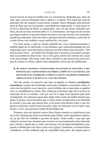 181CAPÍTULO X
mesmo haverá de dizer-se também das leis eclesiásticas. Respondo que, antes de
tudo, aqui é preciso distinguir entre o gênero e a espécie. Pois ainda que cada lei
particular não diz respeito à consciência, contudo somos obrigados pelo preceito
geral de Deus que nos recomenda a autoridade dos magistrados. E neste gonzo se
revolve a discussão de Paulo: os magistrados, uma vez que foram ordenados por
Deus, devem ser tidos em honra [Rm 13.1]. Entrementes, ele longe está de ensinar
que digam respeito ao governo interior da alma as leis que são por eles instituídas,
quando por toda parte, acima de todos e quaisquer decretos humanos, exalta não só
o culto divino, mas também a regra espiritual do viver justo.
Um outro ponto, o qual no entanto depende das coisas supramencionadas, é
também digno de ser observado: as leis humanas, quer sejam promulgadas por um
magistrado, quer sejam pela Igreja, ainda que sua observância seja necessária – falo
de leis justas e boas –, no entanto não obrigam por si mesmas a consciência, porque
toda necessidade de observá-las visa ao fim geral, porém não consiste nas coisas
nelas preceituadas. Mui longe estão desse caminho os que prescrevem novas for-
mas de cultuar-se a Deus e põem como obrigatórias coisas que são indiferentes.
6. AS COISAS CHAMADAS CONSTITUIÇÕES ECLESIÁSTICAS, INJUNÇÕES E DIS-
POSITIVOS QUE O ROMANISMO ENGENDROU E IMPÔS NO CULTO DIVINO, SÃO
DESTITUÍDAS DE AUTORIDADE, TAMPOUCO ASSISTE AOS BISPOS O PODER QUE
ARROGAM PARA SI DE DITÁ-LAS A SEU BEL-PRAZER
Tais são, porém, as injunções que hoje no papado se chamam constituições
eclesiásticas, as quais são inculcadas como culto verdadeiro e necessário a Deus. E
como são incontáveis essas injunções, assim infindos são os laços para se apanha-
rem e se enredilharem as almas. Mas, ainda que já frisamos algo desta matéria na
exposição da lei, no entanto, visto que este era o lugar mais oportuno para justa
consideração, me esforçarei agora para coligir toda a suma da melhor maneira que
puder. E porque, acerca da tirania que os falsos bispos arrogam para si na liberdade
de ensinar o que quer que pareça bem, já há pouco discorremos sobre o que nos
pareceu suficiente, omitirei toda essa parte. Aqui me demorarei só em expor o que
dizem, a saber, que possuem o poder de promulgar leis.
Portanto, com este pretexto nossos falsos bispos oneram as consciências com
novas leis, dizendo que foram constituídos pelo Senhor como legisladores espiritu-
ais, já que lhes foi confiado o governo da Igreja. Assim sendo, o que quer que
ordenem e prescrevam, declaram que isso deve ser necessariamente observado pelo
povo cristão; e aquele que o violar, esse mesmo é réu de dupla desobediência, por-
quanto é rebelde para com Deus e para com a Igreja. Certamente, se fossem bispos
verdadeiros, eu lhes atribuiria algo de autoridade nesta parte, não quanto para si
 