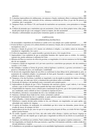 21
apóstolos .................................................................................................................................................... 000
33. A absoluta improcedência do subdiaconato, em natureza e função, totalmente alheio à ordenança bíblica 000
34. O matrimônio, embora seja instituição divina, ordenança estabelecida por Deus, já que não lhe prescreveu
cerimônia, não é sacramento ........................................................................................................................ 000
35. Tampouco Paulo, em Efésios 5.28, está fazendo do matrimônio um sacramento, como pretendem os romanis-
tas .................................................................................................................................................................. 000
36. A falácia de pretender que o matrimônio seja um sacramento, à base do uso desse próprio termo, aliás, preju-
dicado pela noção de que o ato conjugal é carnal ou impuro, daí não sacramental .................................... 000
37. Absurdos e arbitrariedades nas prescrições romanistas quanto ao matrimônio ........................................... 000
CAPÍTULO XX
DAADMINISTRAÇÃO POLÍTICA
1. Da necessidade e importância de focalizar-se o poder civil e sua relação com o poder espiritual ................ 000
2. O reino de Deus e o governo civil, embora distintos em natureza e função, não se excluem mutuamente, nem são
incompatíveis entre si ................................................................................................................................... 000
3. Natureza e função do governo civil, mesmo em referência à religião, e sua tríplice ordem de elementos a
considerar-se: magistrados, leis e povo .......................................................................................................... 000
4. O ofício do magistrado civil, a quem incumbe o governo do povo, é de vocação divina ............................. 000
5. Improcedente a tese anabatista de que as potestades humanas não vigoram para os cristãos. Ao contrário,
vigoram sim, porém submissas à soberania de Cristo ................................................................................... 000
6. Ministros de Deus no exercício do ofício de governar, os magistrados civis devem esmerar-se no fiel desempe-
nho de sua ocupação ...................................................................................................................................... 000
7. A natureza e função do magistrado civil, por mais coercitivas e autoritárias que pareçam, não são contrárias à
vocação e à fé cristãs .................................................................................................................................... 000
8. São múltiplas e variadas as formas de governo, todavia legítimas e aceitáveis; o governo conveniente é o que
preserva a liberdade do povo, em moderação e estabilidade ......................................................................... 000
9. Os deveres dos magistrados dignos de seu ofício se conformam às duas tábuas da lei, polarizando-se, pois, no
acatamento da verdadeira religião e na promoção do bem geral, buscando a segurança e a paz de todos e
coibindo os abusos e violações do direito ..................................................................................................... 000
10. Tampouco, à luz das Escrituras, é proibido ao magistrado o uso da espada na punição dos ímpios e desregra-
dos, se bem que, até onde seja viável, a clemência deva prevalecer sobre a severidade .............................. 000
11. Na pressão da injustiça e da espoliação justa e necessária será a própria guerra ......................................... 000
12. Improcedência da objeção de que o Novo Testamento não sanciona a guerra, a qual, todavia, é um recurso
extremo, a que se deve recorrer somente quando não haja outra solução viável ......................................... 000
13. A legitimidade dos impostos, taxas e tributos para a manutenção do governo, que se deve pautar pela parcimô-
nia e moderação, nunca cedendo ao luxo e à pompa às expensas do povo .................................................. 000
14. Procedência, relevância e necessidade das leis e sua variedade em natureza .............................................. 000
15. Natureza e distinção dessa tríade de leis: moral, cerimonial e judicial ....................................................... 000
16. O princípio fundamental das leis é a eqüidade, as quais admitem ampla variedade de formas e natureza das
penas infligidas, e inteira independência da lei mosaica ............................................................................. 000
17. Deferência e respeito devidos pelos cristãos às leis, aos tribunais, aos magistrados, aos quais apelar, sem
odiosidade nem espírito de vingança .......................................................................................................... 000
18. O espírito de brandura, de moderação, de cordialidade que deve reinar nas demandas, jamais devem ser
eivadas de rancor, de amargor, de furor ........................................................................................................ 000
19. Improcedência da tese de que, uma vez que só se espera justiça da parte de Deus, ao cristão fiel não é legítimo
apelar à justiça humana .................................................................................................................................. 000
20. Ao cristão, segundo o ensino de Cristo, não cabe senão sofrer afrontas e injúrias sem buscar vingança ou
revide, contudo isso não impede que se apele para o magistrado na defesa de seu direito ou na promoção do
bem público .................................................................................................................................................. 000
21. Tampouco, em referência aos coríntios, Paulo condena todo litígio, mas apenas o espírito contencioso ..... 000
22. Aos magistrados, em função do ofício que exercem, o qual lhes é divinamente conferido, o súdito cristão deve
elevada deferência e respeito ........................................................................................................................ 000
23. A obediência a ser prestada aos magistrados ou às autoridades legitimamente constituídas ........................ 000
ÍNDICE
 
