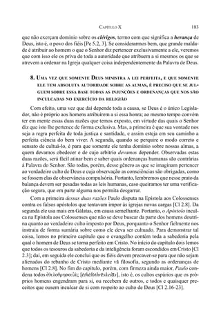 183CAPÍTULO X
que não exerçam domínio sobre os clérigos, termo com que significa a herança de
Deus, isto é, o povo dos fiéis [Pe 5.2, 3]. Se considerarmos bem, que grande malda-
de é atribuir ao homem o que o Senhor diz pertencer exclusivamente a ele, veremos
que com isso ele os priva de toda a autoridade que atribuem a si mesmos os que se
atrevem a ordenar na Igreja qualquer coisa independentemente da Palavra de Deus.
8. UMA VEZ QUE SOMENTE DEUS MINISTRA A LEI PERFEITA, E QUE SOMENTE
ELE TEM ABSOLUTA AUTORIDADE SOBRE AS ALMAS, É PRECISO QUE SE JUL-
GUEM SOBRE ESSA BASE TODAS AS INJUNÇÕES E ORDENANÇAS QUE NOS SÃO
INCULCADAS NO EXERCÍCIO DA RELIGIÃO
Com efeito, uma vez que daí depende toda a causa, se Deus é o único Legisla-
dor, não é próprio aos homens atribuírem a si essa honra; ao mesmo tempo convém
ter em mente essas duas razões que temos exposto, em virtude das quais o Senhor
diz que isto lhe pertence de forma exclusiva. Mas, a primeira é que sua vontade nos
seja a regra perfeita de toda justiça e santidade, e assim esteja em seu caminho a
perfeita ciência do bem viver. A segunda, quando se perquire o modo correto e
sensato de cultuá-lo, é para que somente ele tenha domínio sobre nossas almas, a
quem devamos obedecer e de cujo arbítrio devamos depender. Observadas estas
duas razões, será fácil atinar bem e saber quais ordenanças humanas são contrárias
à Palavra do Senhor. São todas, porém, desse gênero as que se imaginam pertencer
ao verdadeiro culto de Deus e cuja observação as consciências são obrigadas, como
se fossem elas de observância compulsória. Portanto, lembremos que nesse prato da
balança devem ser pesadas todas as leis humanas, caso queiramos ter uma verifica-
ção segura, que em parte alguma nos permita desgarrar.
Com a primeira dessas duas razões Paulo disputa na Epístola aos Colossenses
contra os falsos apóstolos que tentavam impor às igrejas novas cargas [Cl 2.8]. Da
segunda ele usa mais em Gálatas, em causa semelhante. Portanto, o Apóstolo incul-
ca na Epístola aos Colossenses que não se deve buscar da parte dos homens doutri-
na quanto ao verdadeiro culto imposto por Deus, porquanto o Senhor fielmente nos
instruiu de forma sumária sobre como ele deva ser cultuado. Para demonstrar tal
coisa, lemos no primeiro capítulo que o evangelho contém toda a sabedoria pela
qual o homem de Deus se torna perfeito em Cristo. No início do capítulo dois lemos
que todos os tesouros da sabedoria e da inteligência foram escondidos em Cristo [Cl
2.3]; daí, em seguida ele conclui que os fiéis devem precaver-se para que não sejam
alienados do rebanho de Cristo mediante vã filosofia, segundo as ordenanças de
homens [Cl 2.8]. No fim do capítulo, porém, com firmeza ainda maior, Paulo con-
dena todos evqeloqrhskei,a/j [$th$l(thr@skeí*s], isto é, os cultos espúrios que os pró-
prios homens engendram para si, ou recebem de outros, e todos e quaisquer pre-
ceitos que ousem inculcar de si com respeito ao culto de Deus [Cl 2.16-23].
 