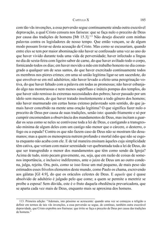 185CAPÍTULO X
com tão vãs invenções, a essa perversão segue continuamente ainda outra execrável
depravação, a qual Cristo censura nos fariseus: que se faça nulo o preceito de Deus
por causa das tradições de homens [Mt 15.3].113
Não desejo discutir com minhas
palavras contra os legisladores de nosso tempo. Que então vençam, se de algum
modo possam livrar-se desta acusação de Cristo. Mas como se escusariam, quando
entre eles se tem por maior abominação não haver se confessado uma vez ao ano do
que haver vivido durante toda uma vida de perversidade; haver infectado a língua
no dia de sexta-feira com ligeiro sabor de carne, do que haver aviltado todo o corpo,
fornicando todos os dias; em haver movido a mão em trabalho honesto no dia consa-
grado a qualquer um de seus santos, do que haver exercitado continuamente todos
os membros nos piores crimes; em uma só união legítima ligar-se um sacerdote, do
que envolver-se em mil adultérios; não haver levado a efeito uma peregrinação vo-
tiva, do que haver faltado com a palavra em todas as promessas; não haver esbanja-
do algo nas monstruosas e nem menos supérfluas e inúteis pompas dos templos, do
que haver sido remisso às extremas necessidades dos pobres; haver passado por um
ídolo sem mesura, do que haver tratado insolentemente a todo gênero dos homens;
não haver murmurado em certas horas extenso palavreado sem sentido, do que ja-
mais haver concebido na mente uma oração legítima? O que significa fazer nulo o
preceito de Deus por causa de suas tradições, senão isto: quando friamente e só por
cumprir encomendam a observância dos mandamentos de Deus, mas incitam a guar-
dar os seus como se neles se contivesse toda a lei de Deus, e castigando a transgres-
são mínima de algum deles com um castigo não menor que o cárcere, o desterro, o
fogo ou a espada? Contra os que não fazem caso de Deus não se mostram tão desu-
manos; mas a quem os menospreza nutrem profundo e mortal ódio que não se esgo-
ta enquanto não acaba com ele. E de tal maneira ensinam àqueles cuja simplicidade
têm cativa, que veriam com maior serenidade ver quebrantada toda a lei de Deus, do
que ser transgredido o menor dos mandamentos que têm como sendo da Igreja?
Acima de tudo, nisto pecam gravemente, ou, seja, que em razão de coisas de some-
nos importância, e inclusive indiferentes, ante o juízo de Deus um ao outro conde-
na, julga, rejeita. Ora, pois, como se isso fosse um mal pequeno, de mais peso são
estimados esses frívolos elementos deste mundo, como Paulo os chama, escrevendo
aos gálatas [Gl 4.9], do que os oráculos celestes de Deus. E aquele que é quase
absolvido de adultério é julgado pelo que come; a quem se permite a meretriz se
proíbe a esposa! Sem dúvida, este é o fruto daquela obediência prevaricadora, que
se aparta cada vez mais de Deus, enquanto mais se aproxima dos homens.
113. Primeira edição: “Ademais, isto péssimo se acrescente: quando uma vez se começou a religião a
definir em termos de tais vãs invenções, a essa perversão se segue, de contínuo, também outra execrável
depravidade, que Cristo exprobra aos frariseus: que írrito se faça o preceito de Deus por causa das tradições
de homens.”
 