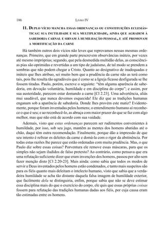 186 LIVRO IV
11. DUPLO VÍCIO MANCHA ESSAS ORDENANÇAS OU CONSTITUIÇÕES ECLESIÁS-
TICAS: SUA INUTILIDADE E SUA MULTIPLICIDADE, AINDA QUE AGRADEM À
SABEDORIA CARNAL E SIRVAM À HUMILHAÇÃO PESSOAL, E ATÉ PROMOVAM
A MORTIFICAÇÃO DA CARNE
Há também outros dois vícios não leves que reprovamos nessas mesmas orde-
nanças. Primeiro, que em grande parte prescrevem observâncias inúteis, por vezes
até mesmo impróprias; segundo, que pela desmedida multidão delas, as consciênci-
as pias são oprimidas e revertidas a um tipo de judaísmo, de tal modo se prendem a
sombras que não podem chegar a Cristo. Quanto ao designativo de inadequadas e
inúteis que lhes atribuo, sei muito bem que a prudência da carne não as terá como
tais, pois lhe resulta tão agradáveis que é como se a Igreja ficasse desfigurada se lhe
fossem tiradas. Paulo, porém, escreve o seguinte: “têm alguma aparência de sabe-
doria, em devoção voluntária, humildade e em disciplina do corpo”; e assim, por
sua austeridade, parecem estar domando a carne [Cl 2.23]. Uma advertência, aliás
mui saudável, que nunca devemos esquecida! Ele diz que as tradições humanas
enganam sob a aparência de sabedoria. Donde lhes provém este matiz? Evidente-
mente, porque foram inventadas pelos homens; o entendimento humano aí reconhe-
ce o que é seu; e ao reconhecê-lo, as abraça com maior prazer do que se faz com algo
melhor, mas que não está de acordo com sua vaidade.
Ademais, visto que estas ordenanças parecem ser rudimentos convenientes à
humildade, por isso, sob seu jugo, mantêm as mentes dos homens abatidas até o
chão, daqui têm outra recomendação. Finalmente, porque dão a impressão de que
seu intento é refrear os deleites da carne e domá-la com o rigor da abstinência. Por
todas estas razões lhe parece que estão ordenadas com muita prudência. Mas, o que
Paulo diz sobre essas coisas? Porventura ele remove essas máscaras, para que os
simples não sejam iludidos de falso pretexto? Ao contrário, como pensava que era
uma refutação suficiente dizer que eram invenções dos homens, passou por alto sem
fazer menção disto [Cl 2.20-23]. Mais ainda: como sabia que todos os modos de
servir a Deus inventados pelos homens estão condenados, e tanto mais suspeitos são
para os fiéis quanto mais deleitam o intelecto humano, visto que sabia que a verda-
deira humildade se acha tão distante daquela falsa imagem de humildade exterior,
que facilmente dela se distinguiria, enfim, porque sabia que não se deve estimar
essa disciplina mais do que o exercício do corpo, ele quis que essas próprias coisas
fossem para refutação das tradições humanas dadas aos fiéis, por cuja causa eram
tão estimadas entre os homens.
 