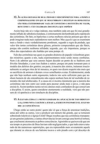 187CAPÍTULO X
12. ÀS ALMAS DOTADAS DE REAL PIEDADE E DISCERNIMENTO TODA A POMPA E
CERIMONIALISMO EM QUE SE DESLUMBRAM E DELEITAM OS ROMANISTAS
SÃO MERA EXTERIORIDADE VAZIA DE CONTEÚDO E DESTITUÍDA DE VALOR,
BEM COMO A TÃO CELEBRADA DISCIPLINA QUE IMPÕEM
Assim hoje não só o vulgo indouto, mas também cada um que foi mui grande-
mente inflado de sabedoria mundana, é extremamente deslumbrado pelo espetáculo
das cerimônias. De fato, os hipócritas e certas mulheres néscias pensam que não se
pode imaginar nada mais esplendoroso nem melhor. Mas aqueles que as examinam
mais a fundo e mais verdadeiramente ponderam, segundo a regra da piedade, que
valor têm tantas cerimônias desse gênero, primeiro compreendem que são fúteis,
porque não contêm nenhuma utilidade; segundo, que são imposturas, porque os
olhos dos espectadores são iludidos por uma pompa vã.
Falo das cerimônias nas quais os grandes doutores do papado vislumbram gran-
des mistérios; quanto a nós, nada experimentamos nelas senão meras zombarias.
Nem é de admirar que seus autores hajam decaído ao ponto de se iludirem com
frívolas fatuidades, e com isso iludem a outros; porque em parte tomaram para si
modelo dos delírios dos gentios; em parte, à maneira dos símios, imitaram irracio-
nalmente os antigos ritos da lei mosaica, os quais nos dizem respeito não mais que
os sacrifícios de animais e demais coisas semelhantes a estas. Evidentemente, ainda
que não haja nenhum outro argumento, todavia isto seria suficiente para que ne-
nhum homem de são entendimento não espera nenhum bem de tal multidão de re-
mendos tão mal alinhavados. E a causa em si mostra claramente que a maioria das
cerimônias não tem outro uso senão para pasmar ainda mais o povo, e não para
ensiná-lo. Assim também nestes novos cânones mais confundem do que conservam
a disciplina. E assim, quem considerar atentamente a realidade, verá que não pas-
sam de vã aparência e um simulacro de disciplina.
13. AELEVADA CIFRA E A METICULOSIDADE DA APLICAÇÃO DE TAIS ORDENAN-
ÇAS, COMO NOVA CASUÍSTICA JUDAICA, EXERCEM INSUPORTÁVEL JUGO SO-
BRE AS CONSCIÊNCIAS
Chego então ao outro ponto: quem não vê que a força de amontoar tradições,
umas por sobre as outras, veio a produzir um número tão grande, que se tornaram
sobremodo toleráveis à Igreja Cristã? Daqui resultou que nas cerimônias transpare-
ça um genuíno judaísmo, e outras observâncias levam consigo uma horrível tortura,
que cruelmente atormenta as pobres consciências.Agostinho se queixava de que em
seu tempo os preceitos de Deus haviam sido negligenciados, e que tudo estava satu-
rado de tão numerosas superstições, que era repreendido mais severamente aquele
que durante as oitavas de seu batismo tocava o solo pisado com o pé descalço do
 