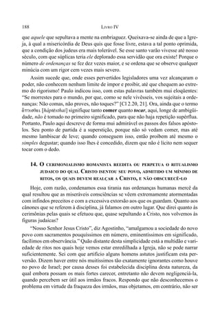 188 LIVRO IV
que aquele que sepultava a mente na embriaguez. Queixava-se ainda de que a Igre-
ja, à qual a misericórdia de Deus quis que fosse livre, estava a tal ponto oprimida,
que a condição dos judeus era mais tolerável. Se esse santo varão vivesse até nosso
século, com que súplicas teria ele deplorado essa servidão que ora existe! Porque o
número de ordenanças se fez dez vezes maior, e se ordena que se observe qualquer
minúcia com um rigor cem vezes mais severo.
Assim sucede que, onde esses pervertidos legisladores uma vez alcançaram o
poder, não conhecem nenhum limite de impor e proibir, até que chequem ao extre-
mo do rigorismo! Paulo indicou isso, com estas palavras também mui eloqüentes:
“Se morrestes para o mundo, por que, como se nele vivêsseis, vos sujeitais a orde-
nanças: Não comas, não proves, não toques?” [Cl 2.20, 21]. Ora, ainda que o termo
a´[ptesqai [hápt$sthai] signifique tanto comer quanto tocar, aqui, longe de ambigüi-
dade, não é tomado no primeiro significado, para que não haja repetição supérflua.
Portanto, Paulo aqui descreve de forma mui admirável os passos dos falsos apósto-
los. Seu ponto de partida é a superstição, porque não só vedam comer, mas até
mesmo lambiscar de leve; quando conseguem isso, então proíbem até mesmo o
simples degustar; quando isso lhes é concedido, dizem que não é lícito nem sequer
tocar com o dedo.
14. O CERIMONIALISMO ROMANISTA REEDITA OU PERPETUA O RITUALISMO
JUDAICO DO QUAL CRISTO ISENTOU SEU POVO, ADMITIDO UM MÍNIMO DE
RITOS, OS QUAIS DEVEM REALÇAR A CRISTO, E NÃO OBSCURECÊ-LO
Hoje, com razão, condenamos essa tirania nas ordenanças humanas mercê da
qual resultou que as miseráveis consciências se vêem extremamente atormentadas
com infindos preceitos e com a excessiva extorsão aos que os guardam. Quanto aos
cânones que se referem à disciplina, já falamos em outro lugar. Que direi quanto às
cerimônias pelas quais se efetuou que, quase sepultando a Cristo, nos volvemos às
figuras judaicas?
“Nosso Senhor Jesus Cristo”, diz Agostinho, “amalgamou a sociedade do novo
povo com sacramentos pouquíssimos em número, eminentíssimos em significado,
facílimos em observância.” Quão distante desta simplicidade está a multidão e vari-
edade de ritos nos quais hoje vemos estar enredilhada a Igreja, não se pode narrar
suficientemente. Sei com que artifício alguns homens astutos justificam esta per-
versão. Dizem haver entre nós muitíssimos tão exatamente ignorantes como houve
no povo de Israel; por causa desses foi estabelecida disciplina desta natureza, da
qual embora possam os mais fortes carecer, entretanto não devem negligenciá-la,
quando percebem ser útil aos irmãos fracos. Respondo que não desconhecemos o
problema em virtude da fraqueza dos irmãos, mas objetamos, em contrário, não ser
 