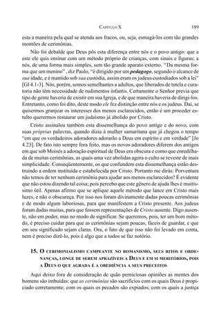 189CAPÍTULO X
esta a maneira pela qual se atenda aos fracos, ou, seja, esmagá-los com tão grandes
montões de cerimônias.
Não foi debalde que Deus pôs esta diferença entre nós e o povo antigo: que a
este ele quis ensinar com um método próprio de crianças, com sinais e figuras; a
nós, de uma forma mais simples, sem tão grande aparato externo. ‘‘Da mesma for-
ma que um menino” , diz Paulo, “é dirigido por um pedagogo, segundo o alcance de
sua idade, e é mantido sob sua custódia, assim eram os judeus custodiados sob a lei”
[Gl 4.1-3]. Nós, porém, somos semelhantes a adultos, que liberados de tutela e cura-
toria não têm necessidade de rudimentos infantis. Certamente o Senhor previa que
tipo de gente haveria de existir em sua Igreja, e de que maneira haveria de dirigi-los.
Entretanto, como foi dito, deste modo ele fez distinção entre nós e os judeus. Daí, se
quisermos granjear os interesses dos menos esclarecidos, então é um proceder es-
tulto querermos restaurar um judaísmo já abolido por Cristo.
Cristo assinalou também esta dissemelhança do povo antigo e do novo, com
suas próprias palavras, quando dizia à mulher samaritana que já chegou o tempo
“em que os verdadeiros adoradores adorarão a Deus em espírito e em verdade” [Jo
4.23]. De fato isto sempre fora feito, mas os novos adoradores diferem dos antigos
em que sob Moisés a adoração espiritual de Deus era obscura e como que enredilha-
da de muitas cerimônias, as quais uma vez abolidas agora o culto se reveste de mais
simplicidade. Conseqüentemente, os que confundem esta dissemelhança estão des-
truindo a ordem instituída e estabelecida por Cristo. Portanto me dirás: Porventura
não temos de ter nenhum cerimônia para ajudar aos menos esclarecidos? É evidente
que não estou dizendo tal coisa; pois percebo que este gênero de ajuda lhes é muitís-
simo útil. Apenas afirmo que se aplique aquele método que lance em Cristo mais
luzes, e não o obscureça. Por isso nos foram divinamente dadas poucas cerimônias
e de modo algum laboriosas, para que manifestem a Cristo presente. Aos judeus
foram dadas muitas, para que fossem representações de Cristo ausente. Digo ausen-
te, não em poder, mas no modo de significar. Se queremos, pois, ter um bom méto-
do, é preciso cuidar para que as cerimônias sejam poucas, fáceis de guardar, e que
em seu significado sejam claras. Ora, o fato de que isso não foi levado em conta,
nem é preciso dizê-lo, pois é algo que a todos se faz notório.
15. O CERIMONIALISMO CAMPEANTE NO ROMANISMO, SEUS RITOS E ORDE-
NANÇAS, LONGE DE SEREM APRAZÍVEIS A DEUS E EM SI MERITÓRIOS, POIS
A DEUS O QUE AGRADA É A OBEDIÊNCIA A SEUS PRECEITOS
Aqui deixo fora de consideração de quão perniciosas opiniões as mentes dos
homens são imbuídas: que as cerimônias são sacrifícios com os quais Deus é propi-
ciado corretamente; com os quais os pecados são expiados; com os quais a justiça
 