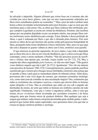 190 LIVRO IV
da salvação é adquirida. Alguém afirmará que coisas boas em si mesmas não são
viciadas por erros desse gênero, visto que em atos expressamente ordenados por
Deus erros semelhantes podem ser cometidos.114
Mas o pior de tudo é atribuir tanta
honra a obras inventadas temerariamente pelo juízo humano, e que se creia que são
meritórias para a vida eterna. Ora, as obras que Deus ordenou têm retribuição, por-
que o próprio Legislador as aceita em virtude da obediência. Portanto, não recebem
apreço por sua própria dignidade ou por seu próprio mérito, mas porque Deus esti-
ma muitíssimo nossa obediência para consigo. Estou falando é dessa perfeição de
obras, a qual é ordenada por Deus e que não é efetuada pelos homens. Pois nem
mesmo as obras da lei que fazemos são aceitas senão pela graciosa benignidade de
Deus, porquanto nelas nossa obediência é fraca e deficiente. Mas, uma vez que aqui
não está a disputar-se quanto valham as obras sem Cristo, omitimos essa questão.
O que interessa ao presente argumento, de novo repito, é que toda a dignidade
que as obras têm em si, têm-na em vista da obediência, que é a única coisa que Deus
contempla, como o atesta mediante o Profeta: “Não dei preceitos acerca de sacrifí-
cios e vítimas, mas apenas que, ouvindo, ouçais minha voz [Jr 7.22, 23]. Mas, a
respeito das obras engendradas pelos homens, ele fala em outro lugar: “Não gasteis
vosso dinheiro naquilo que não é pão” [Is 55.2]. Igualmente: “Em vão me adoram
com preceitos de homens” [Mt 15.9]. Conseqüentemente, jamais poderão justificar
a permissão que o mísero povo busque nessas futilidades exteriores uma justiça que
se oponha a Deus e pela qual se mantenham diante do tribunal celeste. Além disso,
porventura não é este vício digno de censura, que ostentam cerimônias ininteligí-
veis, como uma cena de comédia ou uma encantação mágica? Ora, certamente que
todas as cerimônias são corruptas e nocivas, a menos que através delas os homens
sejam dirigidos a Cristo. Mas as cerimônias que estão em uso sob o papado são
destituídas de ensino, de sorte que retêm os homens em símbolos carentes de todo
significado. Finalmente, visto que o ventre é engenhoso artífice, salta à vista que
muitas dessas cerimônias foram inventadas por sacerdotes avarentos e de baixa
categoria, para que fossem meios de granjear dinheiro. Mas qualquer que seja a
origem que tenham, todas foram a tal ponto prostituídas para sórdido ganho, é indis-
pensável que muitas delas sejam suprimidas, caso queiramos fazer com que não se
exerça na Igreja comércio profano e sacrílego.
114. Primeira edição: “Negarão que de erros estranhos deste jaez sejam viciadas cousas [de si] boas,
quando, neste aspecto, se possa não menos pecar também nas obras preceituadas por Deus.”
 