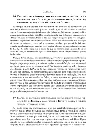 191CAPÍTULO X
16. TODAS ESSAS CERIMÔNIAS, RITOS E ORDENANÇAS DO ROMANISMO LONGE
ESTÃO DE AGRADAR A DEUS, JÁ QUE NÃO PASSAM DE INVENÇÕES HUMANAS
ENGENDRADAS À PARTE E AO ARREPIO DE SUA PALAVRA
Ainda que pareça que não estou ensinando uma doutrina perpétua acerca das
constituições humanas, uma vez que esta consideração foi inteiramente acomodada
a nossa época, contudo nada foi dito que não haja de ser útil a todos os séculos. Ora,
sempre que esta superstição se infiltra sorrateiramente, que os homens queiram adorar
a Deus com suas invenções, todas as leis que são promulgadas para este fim, pron-
tamente se degeneram nesses crassos abusos. Pois Deus ameaça com esta maldição
não a uma ou outra era, mas a todos os séculos, a saber: que haverá de ferir com
cegueira e embrutecimento aqueles pelos quais é adorado com doutrinas de homens
[Is 29.13, 14]. Esta cegueira é a causa de que os homens, menosprezando tantos
avisos de Deus, se enredem em laços tão mortíferos e caiam sempre em todo gênero
de absurdos.
Mas, se forem alijadas as circunstâncias particulares, queremos simplesmente
saber quais são as tradições humanas de todos os tempos que precisam ser repudia-
das pela Igreja e reprovadas por todos os piedosos, uma definição certa e clara será
aquela que enunciamos previamente: tradições humanas são todas as leis impostas
pelos homens à parte da Palavra de Deus para este fim: que ou prescrevem o modo
de Deus ser adorado, ou constrangem as consciências com requisitos religiosos,
como se estivessem a prescrever acerca de coisas necessárias à salvação. Se a estas
se acrescentam uma ou a ambas as falhas, a saber, que com seu grande número
obscurecem a clareza do evangelho; que nada edificam, antes, são ocupações inú-
teis e frívolas e não verdadeiros exercícios de piedade; que foram propostas para
avaro e torpe ganho; que são difíceis demais de se observar; que foram afetadas por
nocivas superstições; todos estes serão fatores corroborantes para que mais facilmente
compreendamos quanto nelas haja de mal.
17. FALÁCIA DO POSTULADO ROMANISTA DE QUE SUAS ORDENANÇAS SÃO FOR-
MULAÇÕES DA IGREJA, À QUAL PRESIDE O ESPÍRITO SANTO, E POR ISSO
POSSUEM AUTORIDADE DIVINA
Sei muito bem o que respondem, ou, seja: que suas tradições não provêm de si
próprios, mas de Deus. Pois, para que ela não erre, a Igreja é regida pelo Espírito
Santo, e com efeito sua autoridade reside entre eles. Uma vez admitido isto, con-
clui-se ao mesmo tempo que suas tradições são revelações do Espírito Santo, as
quais não se pode desprezar sem agir impiamente e com desprezo de Deus. E para
que não pareça que tentaram algo sem grandes patronos, querem que se creia que
boa parte de suas observâncias proveio dos apóstolos, e pretendem mostrar sobeja-
 