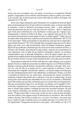 192 LIVRO IV
mente com um só exemplo o que, em outras circunstâncias, os apóstolos fizeram
quando, congregados em um concílio, determinaram a todos os gentios, por senten-
ça do concílio, que se abstivessem das carnes oferecidas aos ídolos, do sangue e do
sufocado [At 15.20, 29].
Já em outro lugar expusemos quão falsamente eles se gabam do título de Igreja
para sua promoção pessoal. No que interessa à presente causa, se forem removidas
as máscaras e todos os disfarces, procuramos deveras saber – e disto sobretudo
temos de preocupar-nos por ser coisa que tanto nos interessa – qual é a Igreja que
quer Cristo para conformar-nos a ela, facilmente veremos que não é Igreja a que,
ultrapassando os limites da Palavra de Deus, a seu capricho forja novas leis. Ora,
porventura não permanece eterna aquela lei uma vez dada à Igreja? “Tudo o que eu
te ordeno observarás para fazer; nada lhe acrescentarás nem diminuirás” [Dt 12.32].
E em outro lugar: “Nada acrescentarás às suas palavras, para que não te repreenda e
sejas achado mentiroso” [Pv 30.6]. Quando não conseguem negar que isso foi dito à
Igreja, que outra coisa estão proclamando senão sua própria contumácia, quando,
depois de tais proibições, blasonam que ela ousou acrescentar a doutrina de Deus, e
misturar, não obstante, algo pessoal? Longe, porém, esteja de nós consentirmos às
suas imposturas, com as quais de tal maneira corrompem a Igreja! Ao contrário,
compreendamos que se pretende falsamente o nome de Igreja sempre que ela é
agitada desta candente paixão da temeridade humana, que não se pode conter dentro
das prescrições divinas, sem que exulte insolentemente e corra após suas invenções.
Nestas palavras nada há envolvido, nada obscuro, nada ambíguo, com as quais à
Igreja Universa é vedada de acrescentar ou subtrair alguma coisa à Palavra de Deus,
quando se trata do culto do Senhor e de preceitos referentes à salvação. Mas, insis-
tem eles, isso foi dito só a respeito da lei, à qual seguiram as profecias e toda a
ministração do evangelho. Sem dúvida o admito, e ao mesmo tempo acrescento que
elas são complementações da lei e não aditamentos ou defecções. Porque, se de fato
o ministério de Moisés foi, por assim dizer, obscurecido por muitos envoltórios,
entretanto o Senhor não permite que se adicione e nem que se subtraia algo, até que
ensino mais claro ministre por intermédio de seus servos os profetas, e finalmente
pelo Filho amado, por que não concluirmos que nos é muito mais severamente proi-
bido que acrescentemos algo à Lei, aos Profetas, aos Salmos, ao Evangelho? Certa-
mente não o degenerou por si mesmo, o qual há muito declarou que não há nada que
mais o ofenda senão quando é cultuado por meio das invenções humanas. Do quê
essas notáveis afirmações nos profetas deveriam soar-nos aos ouvidos continua-
mente: “Porque nunca falei a vossos pais, no dia em que os tirei da terra do Egito,
nem lhes ordenei coisa alguma acerca de holocaustos ou sacrifícios. Mas isto lhes
ordenei, dizendo: Dai ouvidos à minha voz, e eu serei vosso Deus e vós sereis meu
povo; e andai em todo o caminho que eu vos mandar, para que vos vá bem” [Jr 7.22,
23]. Igualmente: “Porque deveras adverti a vossos pais ... Ouvi minha voz” [Jr 11.7].
 