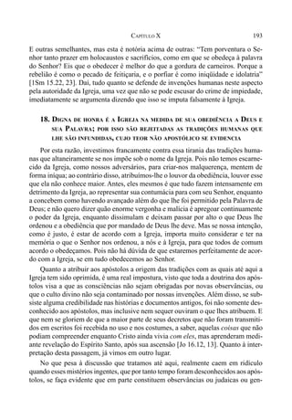 193CAPÍTULO X
E outras semelhantes, mas esta é notória acima de outras: “Tem porventura o Se-
nhor tanto prazer em holocaustos e sacrifícios, como em que se obedeça à palavra
do Senhor? Eis que o obedecer é melhor do que a gordura de carneiros. Porque a
rebelião é como o pecado de feitiçaria, e o porfiar é como iniqüidade e idolatria”
[1Sm 15.22, 23]. Daí, tudo quanto se defende de invenções humanas neste aspecto
pela autoridade da Igreja, uma vez que não se pode escusar do crime de impiedade,
imediatamente se argumenta dizendo que isso se imputa falsamente à Igreja.
18. DIGNA DE HONRA É A IGREJA NA MEDIDA DE SUA OBEDIÊNCIA A DEUS E
SUA PALAVRA; POR ISSO SÃO REJEITADAS AS TRADIÇÕES HUMANAS QUE
LHE SÃO INFUNDIDAS, CUJO TEOR NÃO APOSTÓLICO SE EVIDENCIA
Por esta razão, investimos francamente contra essa tirania das tradições huma-
nas que altaneiramente se nos impõe sob o nome da Igreja. Pois não temos escarne-
cido da Igreja, como nossos adversários, para criar-nos malquerença, mentem de
forma iníqua; ao contrário disso, atribuímos-lhe o louvor da obediência, louvor esse
que ela não conhece maior. Antes, eles mesmos é que tudo fazem intensamente em
detrimento da Igreja, ao representar sua contumácia para com seu Senhor, enquanto
a concebem como havendo avançado além do que lhe foi permitido pela Palavra de
Deus; e não quero dizer quão enorme vergonha e malícia é apregoar continuamente
o poder da Igreja, enquanto dissimulam e deixam passar por alto o que Deus lhe
ordenou e a obediência que por mandado de Deus lhe deve. Mas se nossa intenção,
como é justo, é estar de acordo com a Igreja, importa muito considerar e ter na
memória o que o Senhor nos ordenou, a nós e à Igreja, para que todos de comum
acordo o obedeçamos. Pois não há dúvida de que estaremos perfeitamente de acor-
do com a Igreja, se em tudo obedecemos ao Senhor.
Quanto a atribuir aos apóstolos a origem das tradições com as quais até aqui a
Igreja tem sido oprimida, é uma real impostura, visto que toda a doutrina dos após-
tolos visa a que as consciências não sejam obrigadas por novas observâncias, ou
que o culto divino não seja contaminado por nossas invenções. Além disso, se sub-
siste alguma credibilidade nas histórias e documentos antigos, foi não somente des-
conhecido aos apóstolos, mas inclusive nem sequer ouviram o que lhes atribuem. E
que nem se gloriem de que a maior parte de seus decretos que não foram transmiti-
dos em escritos foi recebida no uso e nos costumes, a saber, aquelas coisas que não
podiam compreender enquanto Cristo ainda vivia com eles, mas aprenderam medi-
ante revelação do Espírito Santo, após sua ascensão [Jo 16.12, 13]. Quanto à inter-
pretação desta passagem, já vimos em outro lugar.
No que pesa à discussão que tratamos até aqui, realmente caem em ridículo
quando esses mistérios ingentes, que por tanto tempo foram desconhecidos aos após-
tolos, se faça evidente que em parte constituem observâncias ou judaicas ou gen-
 