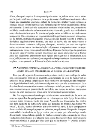 194 LIVRO IV
tílicas, das quais aquelas foram promulgadas entre os judeus muito antes; estas,
porém, junto a todos os gentios; em parte, gesticulações fastidiosas e cerimoniazinhas
fúteis, que sacerdotes ignorantes sabem de memória; e inclusive que os loucos e
crianças imitam com tal perfeição que parece não poder haver ninguém mais idôneo
para este fim. E ainda que não possuamos nenhuma história sobre isso, entretanto a
realidade em si estimaria os homens de mente sã que tão grande acervo de ritos e
observâncias não irrompeu de pronto na Igreja, antes se infiltrou sorrateiramente
aos poucos. Ora, como aqueles bispos mais santos que foram próximos aos apósto-
los no tempo, instituíssem algumas ordenanças que diziam respeito à ordem e à
disciplina, seguiram depois homens, uns após os outros, não tão bem avisados e
demasiadamente curiosos e cobiçosos, dos quais, à medida que cada um seguia a
outro, assim movido de estulta emulação pelejou com seus predecessores para que,
na invenção de coisas novas, não fosse inferior. E porque havia perigo de que dentro
em pouco suas invenções caíssem em desuso, das quais ambicionavam o louvor
junto aos sucessores, eram muito mais rígidos em exigir-lhes a observância. Esta
kakozhli,a/ [kak(z@lía – zelo mau] nos engendrou boa parte desses ritos que estes nos
impõem como apostólicos. E isto as histórias também o atestam.
19.AGOSTINHO COMPROVA A ORIGEM NÃO APOSTÓLICA DA PRODUÇÃO DE ELE-
MENTOS HUMANOS EXEMPLIFICADA NO CASO DA CEIA DO SENHOR
Para que não sejamos demasiadamente prolixos em tecer um catálogo de todos,
nos contentaremos com um só exemplo. A ministração da Ceia do Senhor sob os
apóstolos foi de grande simplicidade. Seus sucessores imediatos, no afã de realçar-
se a dignidade do mistério, adicionaram alguma coisa que não era censurável. Mas
depois sobrevieram esses imitadores estultos que, unindo peças de diversas regiões,
nos compuseram essa paramentação sacerdotal que vemos na missa, esses orna-
mentos de altar, esses gostos e toda uma parafernália de coisas inúteis.
De fato argumentam dizendo que existiu outrora esta convicção da parte dos
próprios apóstolos da qual procederam as coisas que em toda Igreja foram feitas
com um único consenso. Deste fato citam Agostinho por testemunha. Eu, porém,
não darei resposta de outra parte senão das palavras do próprio Agostinho: “As
coisas”, diz ele, “que se observam em todo o orbe da terra, é lícito compreender
foram estabelecidos ou pelos próprios spóstolos, ou pelos concílios gerais, dos quais
a autoridade é mui salutar na Igreja; assim, por exemplo, que cada ano haja um dia
determinado para celebrar a paixão do Senhor, a ressurreição, a ascensão ao céu, a
vinda do Espírito Santo, e se alguma outra coisa desse gênero haja ocorrido que é
observada por toda a Igreja, por onde quer que ela se difunde.”115
Quando ele enu-
115. Cartas, LIV, A Genaro.
 