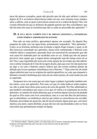 195CAPÍTULO X
mera tão poucos exemplos, quem não percebe que ele não quis atribuir a autores
dignos de fé e reverência observâncias então em uso, mas somente essas simples,
raras e sóbrias, com as quais é proveitoso conservar-se a ordem da Igreja? Ora, isto
é muito diferente do que os doutores do papado querem que lhes concedamos: que
não há entre eles uma só cerimônia que não se saiba ter procedido dos apóstolos.116
20. A ÁGUA BENTA TAMBÉM NÃO É DE ORIGEM APOSTÓLICA, CONSIDERADA
COMO SÍMBOLO APROPRIADO DO BATISMO
Para não ser mais prolixo, apresentarei apenas um exemplo. Se alguém lhes
pergunta de onde veio sua água benta, prontamente respondem: “Dos apóstolos.”
Como, se as histórias atribuem esta invenção a algum bispo romano, o qual, se de
fato houvesse consultado aos apóstolos, nunca teria contaminado o batismo com
símbolo alheio e inoportuno, querendo fazer um memorial do sacramento que não
sem causa foi ordenado para ser recebideo uma só vez. Ainda que não me parece
provável, nem sequer que a origem desta consagração seja tão antiga como ali se
diz! Ora, o que Agostinho diz acerca de certas igrejas de seu tempo que não admiti-
ram a solene imitação de Cristo da lavagem de pés, para que esse rito não parecesse
ter algo a ver com o batismo, parece indicar que não existia nenhum gênero de
ablução que tivesse qualquer semelhança com o batismo.117
Seja como for, de modo
algum admitirei que isso se originou do espírito apostólico, ou, seja, que enquanto o
batismo é trazido à lembrança por meio de um sinal externo, de certo modo ele está
se repetindo.
Tampouco levo em conta que em outro lugar o próprio Agostinho também atri-
bui outras coisas aos apóstolos. Pois uma vez que ele nada tenha aí senão conjetu-
ras, não se pode fazer delas juízo acerca de coisa tão grande. Por fim, admitindo-se
que também concedamos que essas coisas que ele retém e se originaram na era dos
apóstolos, no entanto há muita diferença que se institua algum exercício de piedade
do qual os fiéis usem com livre consciência; mas se o uso não lhes for proveitoso,
que se abstenham; ou estabelecer uma lei que enlace as consciências em servidão.
Portanto, provenham de quem for, não há inconveniente algum para que, sem fazer
injúria a seu autor, sejam abolidas; já que não nos são recomendadas como se fosse
necessário que permaneçam sempre na Igreja.
116. Primeira edição: “Quanto, porém, isto dista disso que os mestres romanistas querem extorquir: que
nenhuma cerimoniazinha haja entre eles que se não tenha na conta de apostólica!”
117. Cartas, LV.
 