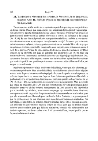 196 LIVRO IV
21. TAMPOUCO O PROCEDER DOS APÓSTOLOS NO CONCÍLIO DE JERUSALÉM,
SEGUNDO ATOS 15, FACULTA ENSEJO OU PRECEDENTE AO CERIMONIALIS-
MO ROMANISTA
Tampouco nos ajuda muito o exemplo dos apóstolos que alegam em justiticati-
va de sua tirania. Dizem que os apóstolos e os anciãos da Igreja primitiva promulga-
ram um decreto à parte do mandamento de Cristo, pelo qual preceituavam a todos os
gentios que se abstivessem de carnes oferecidas a ídolos, do sufocado e de sangue
[At 15.20]. Se isso lhes foi permitido, por que não seria lícito também a seus suces-
sores imitar o mesmo, sempre que a situação assim o exija? Prouvera que realmente
os imitassem em todas as coisas, e particularmente nesta matéria! Ora, não nego que
os apóstolos tenham constituído e ordenado, com este ato, uma coisa nova, como é
fácil de se provar. Porque de fato, quando Pedro nesse concílio sentencia ser Deus
tentado, se se imponha um jugo às cervizes dos discípulos [At 15.10], logo ele
mesmo subverte sua sentença se depois consente que algum jugo seja imposto. Ora,
certamente lhes teria sido imposto se com sua autoridade os apóstolos decretassem
que se devia proibir aos gentios que tocassem em carnes oferecidas aos ídolos, em
sangue e em sufocado.
Realmente permanece ainda uma certa dificuldade, visto que, não obstante, pa-
recem estar proibindo. Mas essa dificuldade será facilmente dissolvida se alguém
atentar mais de perto para o sentido do próprio decreto, do qual o primeiro ponto, na
ordem e importância no momento, é que se deve deixar aos gentios sua liberdade, a
qual não deveria ser perturbada, tampouco os molestar quanto a observâncias da lei
[At 15.19, 24, 28]. Até este ponto, isso nos favorece notoriamente. Mas a exceção
que segue de imediato [At 15.20, 29] não constitui uma nova lei promulgada pelos
apóstolos, antes é o divino e eterno mandamento de Deus quanto a não se permitir
que a caridade seja violada, nem sequer um pingo seja detraído dessa liberdade,
mas apenas advertir os gentios de que maneira devem acomodar-se aos irmãos, para
que não abusem de sua liberdade para escândalo deles. Portanto, o segundo ponto é
que os gentios usem de sua liberdade sem molestar os irmãos com escândalo. Por
outro lado, os apóstolos, no entanto, prescrevem algo certo, isto é, ensinam e assina-
lam até onde era conveniente, naquele tempo, as coisas com que os irmãos podem
incorrer em escândalo, para que delas se acautelem, contudo não acrescentem, por
iniciativa pessoal, nenhuma coisa nova à lei eterna de Deus, a qual proíbe que se
faça escândalo aos irmãos.
 