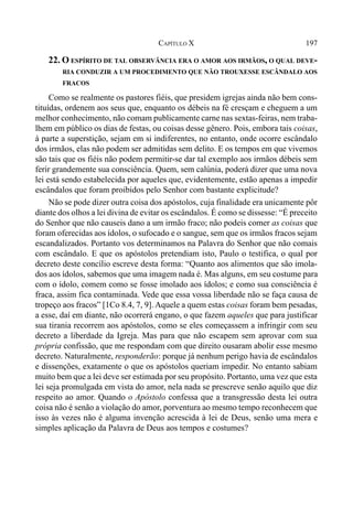 197CAPÍTULO X
22. O ESPÍRITO DE TAL OBSERVÂNCIA ERA O AMOR AOS IRMÃOS, O QUAL DEVE-
RIA CONDUZIR A UM PROCEDIMENTO QUE NÃO TROUXESSE ESCÂNDALO AOS
FRACOS
Como se realmente os pastores fiéis, que presidem igrejas ainda não bem cons-
tituídas, ordenem aos seus que, enquanto os débeis na fé cresçam e cheguem a um
melhor conhecimento, não comam publicamente carne nas sextas-feiras, nem traba-
lhem em público os dias de festas, ou coisas desse gênero. Pois, embora tais coisas,
à parte a superstição, sejam em si indiferentes, no entanto, onde ocorre escândalo
dos irmãos, elas não podem ser admitidas sem delito. E os tempos em que vivemos
são tais que os fiéis não podem permitir-se dar tal exemplo aos irmãos débeis sem
ferir grandemente sua consciência. Quem, sem calúnia, poderá dizer que uma nova
lei está sendo estabelecida por aqueles que, evidentemente, estão apenas a impedir
escândalos que foram proibidos pelo Senhor com bastante explicitude?
Não se pode dizer outra coisa dos apóstolos, cuja finalidade era unicamente pôr
diante dos olhos a lei divina de evitar os escândalos. É como se dissesse: “É preceito
do Senhor que não causeis dano a um irmão fraco; não podeis comer as coisas que
foram oferecidas aos ídolos, o sufocado e o sangue, sem que os irmãos fracos sejam
escandalizados. Portanto vos determinamos na Palavra do Senhor que não comais
com escândalo. E que os apóstolos pretendiam isto, Paulo o testifica, o qual por
decreto deste concílio escreve desta forma: “Quanto aos alimentos que são imola-
dos aos ídolos, sabemos que uma imagem nada é. Mas alguns, em seu costume para
com o ídolo, comem como se fosse imolado aos ídolos; e como sua consciência é
fraca, assim fica contaminada. Vede que essa vossa liberdade não se faça causa de
tropeço aos fracos” [1Co 8.4, 7, 9]. Aquele a quem estas coisas foram bem pesadas,
a esse, daí em diante, não ocorrerá engano, o que fazem aqueles que para justificar
sua tirania recorrem aos apóstolos, como se eles começassem a infringir com seu
decreto a liberdade da Igreja. Mas para que não escapem sem aprovar com sua
própria confissão, que me respondam com que direito ousaram abolir esse mesmo
decreto. Naturalmente, responderão: porque já nenhum perigo havia de escândalos
e dissenções, exatamente o que os apóstolos queriam impedir. No entanto sabiam
muito bem que a lei deve ser estimada por seu propósito. Portanto, uma vez que esta
lei seja promulgada em vista do amor, nela nada se prescreve senão aquilo que diz
respeito ao amor. Quando o Apóstolo confessa que a transgressão desta lei outra
coisa não é senão a violação do amor, porventura ao mesmo tempo reconhecem que
isso às vezes não é alguma invenção acrescida à lei de Deus, senão uma mera e
simples aplicação da Palavra de Deus aos tempos e costumes?
 