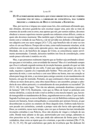 198 LIVRO IV
23. O AUTORITARISMO ROMANISTA QUE EXIGE OBSERVÂNCIA DE SEU CERIMO-
NIALISMO NÃO SÓ VIOLA A LIBERDADE DE CONSCIÊNCIA, MAS TAMBÉM
PREJUDICA A SOBERANIA DE DEUS E CONTRADIZ A ESCRITURA
Mas, por nocivas e iníquas nos sejam essas leis, eles continuam afirmando que,
não obstante, devemos guardá-las sem excetuar sequer uma, pois não se trata de
estarmos de acordo com os erros, mas apenas que nós, por sermos súditos, devemos
obedecer a nossos superiores mesmo quando nos ordenem coisas difíceis, contra as
quais não devemos murmurar. Mas também aqui o Senhor nos socorre magnifica-
mente com a verdade de sua Palavra, e de tal servidão nos defende a liberdade que
nos adquiriu com seu sacro sangue [1Co 7.23], cujo benefício não só uma vez nos
selou ele em sua Palavra. Porque não se trata, como maliciosamente simulam, só de
sofrermos em nosso corpo certa opressão grave, mas antes que espoliadas de sua
liberdade, isto é, do benefício do sangue de Cristo, as consciências sejam servil-
mente atormentadas. Contudo, deixemos também isto fora de consideração, como
sendo pouco relevante à matéria em tela.
Mas, o que pensamos realmente importa que ao Senhor seja arrebatado o domí-
nio que para si reivindica, com severidade tão imensa? Mas ele é arrebatado sempre
que Deus é cultuado segundo normas de invenção humana, quando ele quer ser tido
como o único Legislador de seu culto. E para que alguém não julgue ser coisa de
nada, ouçamos o quanto ela é reputada pelo Senhor. “Pois este povo”, diz ele, “se
aproxima de mim, e com sua boca e com seus lábios me honra, mas seu coração se
afasta para longe de mim, e seu temor para comigo consiste só em mandamentos de
homens, em que foi instruído. Portanto, eis que continuarei a fazer uma obra mara-
vilhosa no meio deste povo, uma obra maravilhosa e um assombro; porque a sabe-
doria de seus sábios perecerá, e o entendimento de seus prudentes se esconderá” [Is
29.13, 14]. Em outro lugar: ‘‘Em vão me adoram, ensinando doutrinas e preceitos
de homens” [Mt 15.9]. Realmente, visto que os filhos de Israel se poluíram com
muitas idolatrias, a causa de todo o mal se atribui a esta mescla impura: que, haven-
do transgredido os mandamentos de Deus, engendraram novos cultos. E por isso diz
Sagrada Escritura que os novos habitantes que o rei de Babilônia ordenou que habi-
tassem em Samaria, foram estraçalhados e consumidos por animais ferozes, já que
desconheciam os juízos ou estatutos do Deus daquela terra. Embora nada houves-
sem pecado em cerimônias, contudo a pompa vazia não havia sido aprovada por
Deus; ao contrário, nesse meio tempo, uma vez que os homens haviam introduzido
invenções estranhas à sua Palavra, Deus não desistiu de vingar a violação de seu
culto. Donde mais adiante se diz que, aterrorizados por esse castigo, adotaram os
ritos prescritos na lei; mas, visto que ainda não adoravam de forma pura o Deus
verdadeiro, duas vezes se repete que eles o temiam, e que não o temiam [2Rs 17.24,
25, 32, 33, 41]. Do quê concluímos que parte da reverência que lhe dedicam foi
 