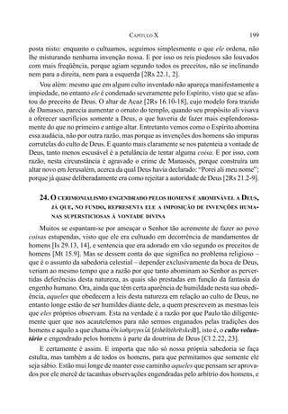 199CAPÍTULO X
posta nisto: enquanto o cultuamos, seguimos simplesmente o que ele ordena, não
lhe misturando nenhuma invenção nossa. E por isso os reis piedosos são louvados
com mais freqüência, porque agiam segundo todos os preceitos, não se inclinando
nem para a direita, nem para a esquerda [2Rs 22.1, 2].
Vou além: mesmo que em algum culto inventado não apareça manifestamente a
impiedade, no entanto ele é condenado severamente pelo Espírito, visto que se afas-
tou do preceito de Deus. O altar de Acaz [2Rs 16.10-18], cujo modelo fora trazido
de Damasco, parecia aumentar o ornato do templo, quando seu propósito ali visava
a oferecer sacrifícios somente a Deus, o que haveria de fazer mais esplendorosa-
mente do que no primeiro e antigo altar. Entretanto vemos como o Espírito abomina
essa audácia, não por outra razão, mas porque as invenções dos homens são impuras
corrutelas do culto de Deus. E quanto mais claramente se nos patenteia a vontade de
Deus, tanto menos escusável é a petulância de tentar alguma coisa. E por isso, com
razão, nesta circunstância é agravado o crime de Manassés, porque construíra um
altar novo em Jerusalém, acerca da qual Deus havia declarado: “Porei ali meu nome”;
porque já quase deliberadamente era como rejeitar a autoridade de Deus [2Rs 21.2-9].
24. O CERIMONIALISMO ENGENDRADO PELOS HOMENS É ABOMINÁVEL A DEUS,
JÁ QUE, NO FUNDO, REPRESENTA ELE A IMPOSIÇÃO DE INVENÇÕES HUMA-
NAS SUPERSTICIOSAS À VONTADE DIVINA
Muitos se espantam-se por ameaçar o Senhor tão acremente de fazer ao povo
coisas estupendas, visto que ele era cultuado em decorrência de mandamentos de
homens [Is 29.13, 14], e sentencia que era adorado em vão segundo os preceitos de
homens [Mt 15.9]. Mas se dessem conta do que significa no problema religioso –
que é o assunto da sabedoria celestial – depender exclusivamente da boca de Deus,
veriam ao mesmo tempo que a razão por que tanto abominam ao Senhor as perver-
tidas deferências desta natureza, as quais são prestadas em função da fantasia do
engenho humano. Ora, ainda que têm certa aparência de humildade nesta sua obedi-
ência, aqueles que obedecem a leis desta natureza em relação ao culto de Deus, no
entanto longe estão de ser humildes diante dele, a quem prescrevem as mesmas leis
que eles próprios observam. Esta na verdade é a razão por que Paulo tão diligente-
mente quer que nos acautelemos para não sermos enganados pelas tradições dos
homens e aquilo a que chama evqeloqrhgkei,a/ [$th$l(thr@skeí*], isto é, o culto volun-
tário e engendrado pelos homens à parte da doutrina de Deus [Cl 2.22, 23].
E certamente é assim. E importa que não só nossa própria sabedoria se faça
estulta, mas também a de todos os homens, para que permitamos que somente ele
seja sábio. Estão mui longe de manter esse caminho aqueles que pensam ser aprova-
dos por ele mercê de tacanhas observações engendradas pelo arbítrio dos homens, e
 