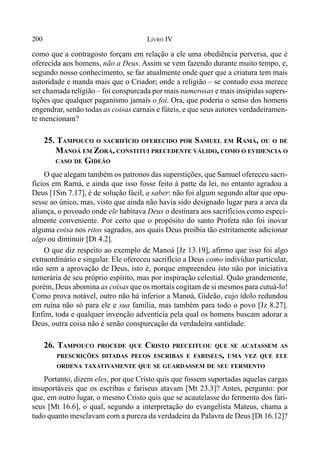 200 LIVRO IV
como que a contragosto forçam em relação a ele uma obediência perversa, que é
oferecida aos homens, não a Deus. Assim se vem fazendo durante muito tempo, e,
segundo nosso conhecimento, se faz atualmente onde quer que a criatura tem mais
autoridade e manda mais que o Criador; onde a religião – se contudo essa merece
ser chamada religião – foi conspurcada por mais numerosas e mais insípidas supers-
tições que qualquer paganismo jamais o foi. Ora, que poderia o senso dos homens
engendrar, senão todas as coisas carnais e fúteis, e que seus autores verdadeiramen-
te mencionam?
25. TAMPOUCO O SACRIFÍCIO OFERECIDO POR SAMUEL EM RAMÁ, OU O DE
MANOÁ EM ZORÁ, CONSTITUI PRECEDENTE VÁLIDO, COMO O EVIDENCIA O
CASO DE GIDEÃO
O que alegam também os patronos das superstições, que Samuel ofereceu sacri-
fícios em Ramá, e ainda que isso fosse feito à parte da lei, no entanto agradou a
Deus [1Sm 7.17], é de solução fácil, a saber: não foi algum segundo altar que opu-
sesse ao único, mas, visto que ainda não havia sido designado lugar para a arca da
aliança, o povoado onde ele habitava Deus o destinara aos sacrifícios como especi-
almente conveniente. Por certo que o propósito do santo Profeta não foi inovar
alguma coisa nos ritos sagrados, aos quais Deus proibia tão estritamente adicionar
algo ou diminuir [Dt 4.2].
O que diz respeito ao exemplo de Manoá [Jz 13.19], afirmo que isso foi algo
extraordinário e singular. Ele ofereceu sacrifício a Deus como indivíduo particular,
não sem a aprovação de Deus, isto é, porque empreendeu isto não por iniciativa
temerária de seu próprio espírito, mas por inspiração celestial. Quão grandemente,
porém, Deus abomina as coisas que os mortais cogitam de si mesmos para cutuá-lo!
Como prova notável, outro não há inferior a Manoá, Gideão, cujo ídolo redundou
em ruína não só para ele e sua família, mas também para todo o povo [Jz 8.27].
Enfim, toda e qualquer invenção adventícia pela qual os homens buscam adorar a
Deus, outra coisa não é senão conspurcação da verdadeira santidade.
26. TAMPOUCO PROCEDE QUE CRISTO PRECEITUOU QUE SE ACATASSEM AS
PRESCRIÇÕES DITADAS PELOS ESCRIBAS E FARISEUS, UMA VEZ QUE ELE
ORDENA TAXATIVAMENTE QUE SE GUARDASSEM DE SEU FERMENTO
Portanto, dizem eles, por que Cristo quis que fossem suportadas aquelas cargas
insuportáveis que os escribas e fariseus atavam [Mt 23.3]? Antes, pergunto: por
que, em outro lugar, o mesmo Cristo quis que se acautelasse do fermento dos fari-
seus [Mt 16.6], o qual, segundo a interpretação do evangelista Mateus, chama a
tudo quanto mesclavam com a pureza da verdadeira da Palavra de Deus [Dt 16.12]?
 