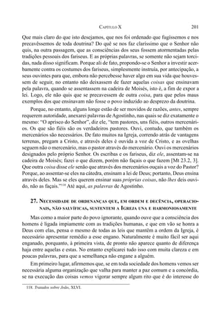 201CAPÍTULO X
Que mais claro do que isto desejamos, que nos foi ordenado que fugíssemos e nos
precavêssemos de toda doutrina? Do quê se nos faz claríssimo que o Senhor não
quis, na outra passagem, que as consciências dos seus fossem atormentadas pelas
tradições pessoais dos fariseus. E as próprias palavras, se somente não sejam torci-
das, nada disso significam. Porque ali de fato, propondo-se o Senhor a investir acer-
bamente contra os costumes dos fariseus, simplesmente instruía, por antecipação, a
seus ouvintes para que, embora não percebesse haver algo em sua vida que houves-
sem de seguir, no entanto não deixassem de fazer aquelas coisas que ensinavam
pela palavra, quando se assentassem na cadeira de Moisés, isto é, a fim de expor a
lei. Logo, ele não quis que se precavessem de outra coisa, para que pelos maus
exemplos dos que ensinavam não fosse o povo induzido ao desprezo da doutrina.
Porque, no entanto, alguns longe estão de ser movidos de razões, antes, sempre
requerem autoridade, anexarei palavras deAgostinho, nas quais se diz exatamente o
mesmo: “O aprisco do Senhor”, diz ele, “tem pastores, uns fiéis, outros mercenári-
os. Os que são fiéis são os verdadeiros pastores. Ouvi, contudo, que também os
mercenários são necessários. De fato muitos na Igreja, correndo atrás de vantagens
terrenas, pregam a Cristo, e através deles é ouvida a voz de Cristo, e as ovelhas
seguem não o mercenário, mas o pastor através do mercenário. Ouvi os mercenários
designados pelo próprio Senhor. Os escribas e os fariseus, diz ele, assentam-se na
cadeira de Moisés; fazei o que dizem, porém não façais o que fazem [Mt 23.2, 3].
Que outra coisa disse ele senão que através dos mercenários ouçais a voz do Pastor?
Porque, ao assentar-se eles na cátedra, ensinam a lei de Deus; portanto, Deus ensina
através deles. Mas se eles querem ensinar suas próprias coisas, não lhes deis ouvi-
do, não as façais.”118
Até aqui, as palavras de Agostinho.
27. NECESSIDADE DE ORDENANÇAS QUE, EM ORDEM E DECÊNCIA, OPERACIO-
NAIS, NÃO SALVÍFICAS, SUSTENTEM A IGREJA UNA E HARMONIOSAMENTE
Mas como a maior parte do povo ignorante, quando ouve que a consciência dos
homens é ligada impiamente com as tradições humanas, e que em vão se honra a
Deus com elas, pensa o mesmo de todas as leis que mantêm a ordem da Igreja, é
necessário apresentar remédio a esse engano. Naturalmente é muito fácil ser aqui
enganado, porquanto, à primeira vista, de pronto não aparece quanto de diferença
haja entre aquelas e estas. No entanto explicarei tudo isso com muita clareza e em
poucas palavras, para que a semelhança não engane a alguém.
Em primeiro lugar, afirmemos que, se em toda sociedade dos homens vemos ser
necessária alguma organização que valha para manter a paz comum e a concórdia,
se na execução das coisas vemos vigorar sempre algum rito que é do interesse do
118. Tratados sobre João, XLVI.
 