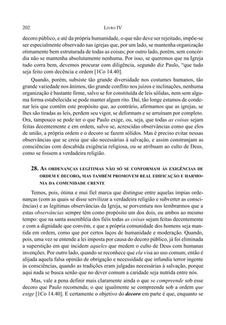 202 LIVRO IV
decoro público, e até da própria humanidade, o que não deve ser rejeitado, impõe-se
ser especialmente observado nas igrejas que, por um lado, se mantenha organização
otimamente bem estruturada de todas as coisas; por outro lado, porém, sem concór-
dia não se mantenha absolutamente nenhuma. Por isso, se queremos que na Igreja
tudo corra bem, devemos procurar com diligência, segundo diz Paulo, “que tudo
seja feito com decência e ordem [1Co 14.40].
Quando, porém, subsiste tão grande diversidade nos costumes humanos, tão
grande variedade nos ânimos, tão grande conflito nos juízos e inclinações, nenhuma
organização é bastante firme, salvo se for constituída de leis sólidas, nem sem algu-
ma forma estabelecida se pode manter algum rito. Daí, tão longe estamos de conde-
nar leis que contêm este propósito que, ao contrário, afirmamos que as igrejas, se
lhes são tiradas as leis, perdem seu vigor, se deformam e se arruínam por completo.
Ora, tampouco se pode ter o que Paulo exige, ou, seja, que todas as coisas sejam
feitas decentemente e em ordem, salvo se, acrescidas observâncias como que elos
de união, a própria ordem e o decoro se fazem sólidos. Mas é preciso evitar nessas
observâncias que se creia que são necessárias à salvação, e assim constranjam as
consciências com descabida exigência religiosa, ou se atribuam ao culto de Deus,
como se fossem a verdadeira religião.
28. AS ORDENANÇAS LEGÍTIMAS NÃO SÓ SE CONFORMAM ÀS EXIGÊNCIAS DE
ORDEM E DECORO, MAS TAMBÉM PROMOVEM REAL EDIFICAÇÃO E HARMO-
NIA DA COMUNIDADE CRENTE
Temos, pois, ótima e mui fiel marca que distingue entre aquelas ímpias orde-
nanças (com as quais se disse servilizar a verdadeira religião e subverter as consci-
ências) e as legítimas observâncias da Igreja, se porventura nos lembrarmos que a
estas observâncias sempre têm como propósito um dos dois, ou ambos ao mesmo
tempo: que na santa assembléia dos fiéis todas as coisas sejam feitas decentemente
e com a dignidade que convém, e que a própria comunidade dos homens seja man-
tida em ordem, como que por certos laços de humanidade e moderação. Quando,
pois, uma vez se entende a lei imposta por causa do decoro público, já foi eliminada
a superstição em que incidem aqueles que medem o culto de Deus com humanas
invenções. Por outro lado, quando se reconhece que ela visa ao uso comum, então é
alijada aquela falsa opinião de obrigação e necessidade que infundia terror ingente
às consciências, quando as tradições eram julgadas necessárias à salvação, porque
aqui nada se busca senão que no dever comum a caridade seja nutrida entre nós.
Mas, vale a pena definir mais claramente ainda o que se compreende sob esse
decoro que Paulo recomenda; o que igualmente se compreende sob a ordem que
exige [1Co 14.40]. E certamente o objetivo do decoro em parte é que, enquanto se
 