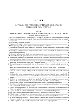 5
Í N D I C E
EM TERMOS DOS TÍTULOS DOS CAPÍTULOS E CABEÇALHOS
ÀS SEÇÕES DE CADA CAPÍTULO
CAPÍTULO I
DAVERDADEIRA IGREJA, COM A QUAL SE NOS IMPÕE CULTIVAR A UNIDADE, PORQUANTO É
MÃE DE TODOS OS PIEDOSOS
1. Breve referência à necessidade e função da Igreja e aos aspectos que devem ser considerados nesta exposição 00
2. A Igreja como objeto do crer no artigo do Credo Apostólico; fundamentada na eleição divina; sua unidade e
universalidade ................................................................................................................................................. 00
3. A Igreja como a comunhão dos santos ............................................................................................................ 00
4. A Igreja visível, mãe dos fiéis ......................................................................................................................... 00
5. A função pedagógica da Igreja, mercê de seu ministério, liturgia e santuário ................................................. 00
6. O ministério eclesiástico no ensino da Escritura: instrumento de Deus cuja eficiência reside no poder do Espí-
rito a operar nele ............................................................................................................................................... 00
7. Duplo aspecto da Igreja: invisível, integrada só dos santos; e visível, constituída até mesmo de não-eleitos,
portanto imperfeita e terrena ........................................................................................................................... 00
8. Só Deus sabe realmente quais são, de fato, santos e eleitos seus ...................................................................... 00
9. As marcas distintivas da Igreja, universal na extensão, local na expressão, pessoal na constituição ............... 00
10. Igreja genuína é toda aquela que proclama a Palavra fielmente e ministra os sacramentos dignamente.Abandoná-
la constitui falta mui grave ............................................................................................................................ 00
11. Necessidade de manter-se e o constante perigo de deturpar-se tanto a fiel pregação da Palavra quanto a pura
observância dos Sacramentos, sem as quais a Igreja não subsiste .................................................................. 00
12. Divergências em pontos secundários de doutrina não justificam violar-se a unidade da Igreja separando-se
dela ................................................................................................................................................................ 00
13. Não se pode esperar perfeição plena na vida da Igreja, visto que estará sempre sujeita a imperfeições
humanas ........................................................................................................................................................ 00
14. Temos em Corinto o exemplo de Igreja eivada de imperfeições, ainda assim sendo reconhecida como Igreja
genuína ......................................................................................................................................................... 00
15. É indispensável manter-se a pureza da Igreja com todo zelo, e é lamentável quando nela se tolera lassidão de
costumes, contudo nem com isso sua comunhão deva ser renunciada, bem como a participação da Ceia do
Senhor ........................................................................................................................................................... 00
16. O zelo dos puristas extremados provém de falsa opinião de perfeição pessoal, de espírito contencioso, de senso
defeituoso da disciplina eclesiástica, da noção deficiente da comunhão e unidade da Igreja ....................... 00
17. A Igreja é santa, contudo não significa que seus membros tenham a santidade absoluta e perfeita .............. 00
18. Os profetas, embora denunciassem com inusitada veemência as transgressões de Israel, nem por isso rompiam
com a comunidade execrada, a Igreja de então .............................................................................................. 00
19. A atitude de abandonar a Igreja em razão das falhas e transgressões de seus membros não prova ser a atitude de
Cristo e dos apóstolos ..................................................................................................................................... 00
20. A Igreja, longe de ser perfeita, se fundamenta e se sustenta no constante perdão dos pecados ...................... 00
A Igreja, cujo acesso é pelo perdão dos pecados, é também a constante depositária desse perdão ....................... 00
22. A Igreja exerce o poder das chaves ministrando a remissão dos pecados ..................................................... 00
23. Uma vez que o crente continua sendo pecador, é preciso buscar continuamente o perdão de pecados ............ 00
24. Os patriarcas e o Israel de outrora, a despeito de serem o povo de Deus, pecando mesmo que seja gravemente
alcançam o perdão divino ............................................................................................................................. 00
25. Também os profestas estão saturados de promessas de perdão divino ao povo pecador ............................... 00
 