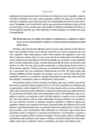 203CAPÍTULO X
empregam ritos que promovam reverência em relação às coisas sagradas, sejamos
movidos à piedade com essas coisas sagradas; também em parte que aí brilhe ao
máximo a modéstia e gravidade que deve ser contemplada em todas as ações deco-
rosas. Na ordem, isto vem primeiro: que os que governam conheçam a regra e lei de
governar bem; o povo, porém, que é governado, se habitue à obediência de Deus e à
reta disciplina; segundo, que, bem regulado o estado da Igreja, o resultado seja a paz
e tranqüilidade.
29. O DECORO QUE SE IMPÕE NOS RITOS E CERIMÔNIAS E A ORDEM NA DISCI-
PLINA E PAZ CONTRADIZEM A POMPA E O ESPLENDOR DO CERIMONIALISMO
ROMANISTA
Portanto, não chamaremos decoro àquilo em que nada subsiste senão fútil de-
leite, cujo exemplo vemos nesse aparato teatral de que usam os papistas em seus
ritos sagrados, onde nada aparece senão inútil máscara de elegância e luxo sem
fruto. O decoro, porém, deve ser este: o que for de tal modo apto à reverência dos
sacros mistérios que seja idôneo exercício à piedade; ou, ao menos, o que contribuir
para o ornato congruente à ação, contudo não destituído de fruto; ao contrário, que
advirta aos fiéis de com quão grande moderação e religiosidade devem tratar as
observâncias sagradas. Todavia, para que as cerimônias sejam exercícios de pieda-
de, é necessário que nos conduzam retilineamente a Cristo. De igual modo, não
faremos ordem consistir naquelas vãs pompas, que em si mesmas não têm senão
explendor ostensivo; ao contrário, naquela disposição em que atue toda confusão,
incivilidade, contumácia, todas as turbulências e dissenções.
Do primeiro gênero, temos exemplos em Paulo, que com a Santa Ceia do Se-
nhor não se misturem festins profanos [1Co 11.20-22]; em público as mulheres não
se apresentem, senão veladas [1Co 11.5]. E temos muitos outros no uso cotidiano, a
saber, que oremos de joelhos dobrados e cabeça descoberta para que administremos
os sacramentos do Senhor não irreverentemente, antes, com dignidade; que ao se-
pultar os mortos, nos portemos com o devido respeito; e outras coisas no mesmo
teor. No outro gênero estão as horas destinadas às preces públicas, aos sermões e
aos atos místicos; durante os próprios sermões, quietude e silêncio; lugares de-
signados; cânticos em conjunto com hinos; dias prefixados de celebrar-se a Ceia do
Senhor; o que Paulo proíbe é que as mulheres ensinem na igreja [1Co 14.34]; e além
dessas outras coisas semelhantes. Mas sobretudo as ordenanças que conservam a
disciplina, como a catequese, as censuras eclesiásticas, a excomunhão, os jejuns, e
coisas que se podem referir na mesma listagem. Assim sendo, todas as ordenanças
eclesiásticas que recebemos, por santas e salutares, é próprio atribuí-las a dois cabe-
çalhos, pois umas se referem a ritos e cerimônias, as outras a disciplina e paz.
 