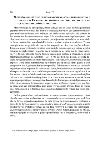 204 LIVRO IV
30. SÓ SÃO ADMISSÍVEIS AS ORDENANÇAS CALCADAS NA AUTORIDADE DIVINA E
FIRMADAS NA ESCRITURA; O PRINCÍPIO É IMUTÁVEL, OS PRECEITOS OU
FORMAS DE EXPRESSÃO SÃO VARIÁVEIS
Mas como aqui há certo perigo, de um lado, de que os falsos bispos aqui tomem
pretexto para escusar suas leis ímpias e tirânicas; por outro, que certamente há al-
guns meticulosos demais que, avisados dos males acima referidos, não deixam às
leis santas absolutamente nenhum lugar, é de proveito atestar aqui que aprovo ex-
clusivamente essas ordenanças humanas que sejam não só fundadas na autoridade
de Deus, mas também tomadas da Escritura, e por isso inteiramente divinas. Temos
exemplo disso na genuflexão que se faz enquanto se oferecem orações solenes.
Indaga-se se porventura ela constitua uma tradição humana, que seja lícito a alguém
repudiar ou negligenciar. Respondo que é humana de tal modo que às vezes é divi-
na.119
E de Deus até onde é parte daquele decoro cujo cuidado e observância se nos
recomendam através do Apóstolo [1Co 14.40]; dos homens, porém, até onde de-
signa particularmente o que fora de modo geral indicado pelo Apóstolo mais do que
exposto. Deste único exemplo pode-se estimar o que se haja de sentir quanto a todo
este gênero, isto é, porque o Senhor compendiou fielmente toda a suma da verdadei-
ra justiça e todas as partes do culto de seu nome, bem como tudo quanto era neces-
sário para a salvação, como também expressou claramente em seus sagrados orácu-
los: nestas coisas se há de ouvir unicamente o Mestre. Mas, porque na disciplina
exterior e nas cerimônias não quis ele prescrever minuciosamente o que devamos
seguir (porque isto previne depender da condição dos tempos, nem julgaria convir a
todos os séculos uma forma única), impõe-se aqui acolher as regras gerais que deu,
de modo que, em conformidade com essas regras, sejam aferidas todas as coisas
que, para a ordem e o decoro, a necessidade da Igreja muito requer que sejam pre-
ceituadas.
Enfim, porque Deus nada ensinou expresso nesta área, porquanto essas coisas
não são necessárias à salvação e devem acomodar-se variadamente para a edifica-
ção da Igreja, segundo os costumes de cada povo e do tempo, convirá, conforme o
proveito da Igreja o requerer, tanto mudar e revogar ordenanças comuns, quanto
instituir novas. De fato reconheço que se deve recorrer à inovação não inconsidera-
da, nem seguidamente, nem por causas triviais. O que, porém, prejudica ou edifica,
melhor o julgará a caridade, a qual se permitirmos seja a moderatriz, tudo estará a
salvo.
119. Primeira edição: “Digo[-a] ser assim humana que seja ao mesmo tempo divina.”
 