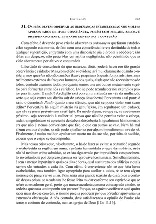 205CAPÍTULO X
31. OS FIÉIS DEVEM OBSERVAR AS ORDENANÇAS ESTABELECIDAS NOS MOLDES
APRESENTADOS DE LIVRE CONSCIÊNCIA, PORÉM COM PIEDADE, ZELOSA E
DISCIPLINADAMENTE, EVITANDO CONTENDAS E CONFUSÃO
Com efeito, é dever do povo cristão observar as ordenanças que foram estabele-
cidas segundo esta norma, de fato com uma consciência livre e destituída de toda e
qualquer superstição, entretanto com uma disposição pia e pronta a obedecer; não
tê-las em desprezo, não preteri-las em supina negligência, não permitindo que as
viole abertamente por altivez e contumácia.
Liberdade de consciência de que natureza, dirás, poderá haver em tão grande
observância e cuidado? Mas, com efeito se evidenciará mui claramente quando con-
siderarmos que elas não são sanções fixas e perpétuas às quais fomos adstritos, mas
rudimentos externos da fraqueza humana, dos quais, ainda que não necessitemos de
todos, contudo usasmos todos, porquanto somos uns aos outros mutuamente sujei-
tos para formentar entre nós a caridade. Isto se pode reconhecer nos exemplos pos-
tos previamente. E então? A religião está porventura situada no véu da mulher, de
sorte que seja contra seu direito sair de cabeça descoberta? Porventura a tal ponto é
santo o decreto de Paulo quanto a seu silêncio, que não se possa violar sem sumo
delito? Porventura há algum mistério na genuflexão, em sepultar-se um cadáver,
que não se possa preterir sem sacrilégio. De modo algum, porque se, ao socorrer ao
próximo, seja necessário à mulher tal pressa que não lhe permita velar a cabeça,
nada transgride caso se apresente de cabeça descoberta. E igualmente há momentos
em que não é menos conveniente que fale, e que em outros se cale. Nem há mal
algum em que alguém, se não pode ajoelhar-se por algum impedimento, ore de pé.
Finalmente, é muito melhor sepultar um morto nu do que não, por falta de sudário,
esperar que o corpo se decomponha.
Mas nessas coisas que, não obstante, se há de fazer ou evitar, o costume é segundo
o estabelecido na região; em suma, a própria humanidade e regra da modéstia, onde
não há nenhum crime admitido, se exista algo errado por imprudência e esquecimen-
to; no entanto, se por desprezo, passa a ser reprovável contumácia. Semelhantemente,
é sem a menor importância quais os dias e horas, qual a natureza dos edifícios e quais
salmos são entoados a cada dia. Com efeito, é conveniente não só que haja horas
estabelecidas, mas também lugar apropriado para acolher a todos, se se tem algum
interesse de preservar-se a paz. Pois seria uma grande ocasião de distúrbios a confu-
são dessas coisas, se a cada um lhe fosse lícito mudar conforme seu capricho o que se
refere ao estado em geral, posto que nunca sucederá que uma coisa agrade a todos, se
se deixa que cada um imponha seu parecer! Porque, se alguém vociferar e aqui queira
saber mais do que convém, o mesmo precisa ponderar por que o Senhor aprovaria sua
extremada obstinação. A nós, contudo, deve satisfazer-nos a opinião de Paulo: não
temos o costume de contender, nem as igrejas de Deus [1Co 11.16].
 