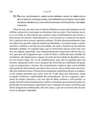 206 LIVRO IV
32. POUCAS, NECESSÁRIAS E EDIFICANTES IMPORTA SEJAM AS ORDENANÇAS
QUE SE DEVEM ACEITAR; LIVRES, NÃO IMPOSITIVAS; LÚCIDAS, NÃO SUPER-
TICIOSAS; OPORTUNAS, NÃO CONVENCIONAIS; CONTINGENTES, NÃO IRRE-
VOGÁVEIS
Além do mais, devemos usar a máxima diligência em prevenir qualquer erro de
infiltrar a ponto de ou corromper ou obscurecer este uso puro. Nisto teremos suces-
so se em todas as observâncias que usarmos sejam manifestamente proveitosas, e
bem poucas em número; especialmente se a isto acrescer-se o ensino de um pastor
fiel, o qual previna o acesso a opiniões errôneas. O efeito deste procedimento é que
em todas essas questões cada um retenha sua liberdade, e ao mesmo tempo volunta-
riamente a submeta a um tipo de necessidade, até onde a decência de que falamos
demande caridade; em segundo lugar, que na observância dessas coisas não caia-
mos em alguma superstição, nem impertinentemente requeiramos demais dos ou-
tros, para que não imaginemos que o culto de Deus é melhorado pela multidão de
cerimônias; não desprezemos a Igreja em razão da diversidade da disciplina exter-
na; em terceiro lugar, em vez de estabelecermos aqui uma lei perpétua para nós
mesmos, apliquemos todo o uso e desígnio das observâncias à edificação da Igreja;
e que ao requerermos a mesma, não só permitamos mudar-se algo, como também
tudo quanto de observâncias, que antes esteve em uso, não se tolere mais seja rever-
tido sem nenhuma ofensa. Porque temos atualmente experiência de que as exigênci-
as dos tempos permitem que certos ritos em si não maus nem decorosos, sejam
revogados conforme a oportunidade das circunstâncias. Tal foi a cegueira e igno-
rância de tempos anteriores; com esse tipo de idéias errôneas e zelo pertinaz, as
igrejas foram levadas primariamente a aderir a cerimônias que raramente podem ser
purificadas de monstruosas superstições sem a remoção de muitas cerimônias que
foram antigamente estabelecidas, não sem causa, e que em si mesmas não são pas-
síveis de qualquer impiedade.
 