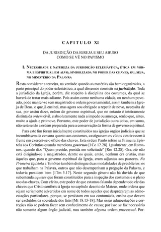 207CAPÍTULO X
C A P I T U L O XI
DA JURISDIÇÃO DA IGREJA E SEU ABUSO
COMO SE VÊ NO PAPISMO
1. NECESSIDADE E NATUREZA DA JURISDIÇÃO ECLESIÁSTICA, ÉTICA EM NOR-
MA E ESPIRITUAL EM ALVO, SIMBOLIZADA NO PODER DAS CHAVES, OU, SEJA,
NO MINISTÉRIO DA PALAVRA
Resta considerar a terceira, na verdade quando as matérias são bem organizadas, a
parte principal do poder eclesiástico, a qual dissemos consistir na jurisdição. Toda
a jurisdição da Igreja, porém, diz respeito à disciplina dos costumes, da qual se
haverá de tratar mais adiante. Pois assim como nenhuma cidade, ou nenhum povo-
ado, pode manter-se sem magistrado e ordem governamental, assim também a Igre-
ja de Deus, o que já ensinei, mas agora sou obrigado a repetir de novo, necessita de
sua, por assim dizer, ordem de governo espiritual, que no entanto é inteiramente
distinta da ordem civil, e absolutamente nada a impede ou ameaça, senão que, antes,
muito a ajuda e promove. Portanto, este poder de jurisdição outra coisa, em suma,
não será senão a ordem preparada para a conservação da forma de governo espiritual.
Para este fim foram inicialmente constituídos nas igrejas órgãos judiciais que se
incumbissem da censura quanto aos costumes, castigassem os vícios e estivessem à
frente em exercer-se o ofício das chaves. Esta ordem Paulo refere na Primeira Epís-
tola aos Coríntios quando menciona governos [1Co 12.28]. Igualmente, em Roma-
nos, quando diz: “Quem preside, presida em solicitude” [Rm 12.28]. Ora, ele não
está dirigindo-se a magistrados, dentre os quais, então, nenhum era cristão, mas
àqueles que, para o governo espiritual da Igreja, eram adjuntos aos pastores. Na
Primeira Epístola a Timóteo também distingue duas modalidades de presbíteros: os
que trabalham na Palavra, outros que não desempenham a pregação da Palavra, e
todavia presidem bem [1Tm 5.17]. Neste segundo gênero não há dúvida de que
subentenda aqueles que foram constituídos para a inspeção dos costumes e o pleno
uso das chaves. Com efeito, este poder de que estamos falando depende todo ele das
chaves que Cristo conferiu à Igreja no capítulo dezoito de Mateus, onde ordena que
sejam seriamente advertidos em nome de todos aqueles que desprezarem as admo-
estações particulares, porque, se persistam em sua contumácia, ensina que devem
ser excluídos da sociedade dos fiéis [Mt 18.15-18]. Mas essas admoestações e cor-
reções não se podem fazer sem conhecimento de causa; por isso se faz necessário
não somente algum órgão judicial, mas também alguma ordem processual. Por-
 