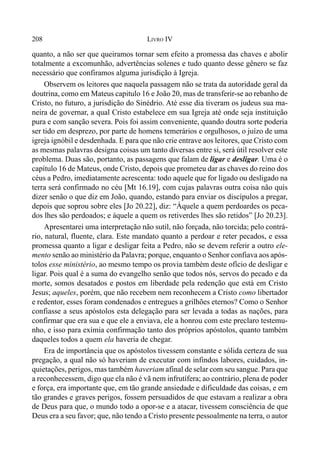 208 LIVRO IV
quanto, a não ser que queiramos tornar sem efeito a promessa das chaves e abolir
totalmente a excomunhão, advertências solenes e tudo quanto desse gênero se faz
necessário que confiramos alguma jurisdição à Igreja.
Observem os leitores que naquela passagem não se trata da autoridade geral da
doutrina, como em Mateus capitulo 16 e João 20, mas de transferir-se ao rebanho de
Cristo, no futuro, a jurisdição do Sinédrio. Até esse dia tiveram os judeus sua ma-
neira de governar, a qual Cristo estabelece em sua Igreja até onde seja instituição
pura e com sanção severa. Pois foi assim conveniente, quando doutra sorte poderia
ser tido em desprezo, por parte de homens temerários e orgulhosos, o juízo de uma
igreja ignóbil e desdenhada. E para que não crie entrave aos leitores, que Cristo com
as mesmas palavras designa coisas um tanto diversas entre si, será útil resolver este
problema. Duas são, portanto, as passagens que falam de ligar e desligar. Uma é o
capítulo 16 de Mateus, onde Cristo, depois que prometeu dar as chaves do reino dos
céus a Pedro, imediatamente acrescenta: todo aquele que for ligado ou desligado na
terra será confirmado no céu [Mt 16.19], com cujas palavras outra coisa não quis
dizer senão o que diz em João, quando, estando para enviar os discípulos a pregar,
depois que soprou sobre eles [Jo 20.22], diz: “Àquele a quem perdoardes os peca-
dos lhes são perdoados; e àquele a quem os retiverdes lhes são retidos” [Jo 20.23].
Apresentarei uma interpretação não sutil, não forçada, não torcida; pelo contrá-
rio, natural, fluente, clara. Este mandato quanto a perdoar e reter pecados, e essa
promessa quanto a ligar e desligar feita a Pedro, não se devem referir a outro ele-
mento senão ao ministério da Palavra; porque, enquanto o Senhor confiava aos após-
tolos esse ministério, ao mesmo tempo os provia também deste ofício de desligar e
ligar. Pois qual é a suma do evangelho senão que todos nós, servos do pecado e da
morte, somos desatados e postos em liberdade pela redenção que está em Cristo
Jesus; aqueles, porém, que não recebem nem reconhecem a Cristo como libertador
e redentor, esses foram condenados e entregues a grilhões eternos? Como o Senhor
confiasse a seus apóstolos esta delegação para ser levada a todas as nações, para
confirmar que era sua e que ele a enviava, ele a honrou com este preclaro testemu-
nho, e isso para exímia confirmação tanto dos próprios apóstolos, quanto também
daqueles todos a quem ela haveria de chegar.
Era de importância que os apóstolos tivessem constante e sólida certeza de sua
pregação, a qual não só haveriam de executar com infindos labores, cuidados, in-
quietações, perigos, mas também haveriam afinal de selar com seu sangue. Para que
a reconhecessem, digo que ela não é vã nem infrutífera; ao contrário, plena de poder
e força, era importante que, em tão grande ansiedade e dificuldade das coisas, e em
tão grandes e graves perigos, fossem persuadidos de que estavam a realizar a obra
de Deus para que, o mundo todo a opor-se e a atacar, tivessem consciência de que
Deus era a seu favor; que, não tendo a Cristo presente pessoalmente na terra, o autor
 