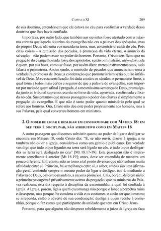 209CAPÍTULO XI
de sua doutrina, entendessem que ele estava no céu para confirmar a verdade dessa
doutrina que lhes havia confiado.
Importava, por outro lado, que também aos ouvintes fosse atestado com a máxi-
ma certeza que aquela doutrina do evangelho não era a palavra dos apóstolos, mas
do próprio Deus; não uma voz nascida na terra, mas, ao contrário, caída do céu. Pois
estas coisas – a remissão dos pecados, a promessa da vida eterna, o anúncio da
salvação – não podem estar no poder do homem. Portanto, Cristo certificou que na
pregação do evangelho nada fosse dos apóstolos, senão o ministério; além disso, ele
é quem, por sua boca, como se fosse, por assim dizer, meros instrumentos seus, tudo
falaria e prometeria. Assim sendo, a remissão de pecados que anunciariam seria a
verdadeira promessa de Deus; a condenação que pronunciariam seria o juízo infalí-
vel de Deus. Mas esta certificação foi dada a todos os séculos, e permanece firme, a
qual torna a todos mais certos e seguros de que a palavra do evangelho, sem impor-
tar por meio de quem afinal é pregada, é a mesmíssima sentença de Deus, promulga-
da junto ao tribunal supremo, escrita no livro da vida, aprovada, confirmada e fixa-
da no céu. Sustentamos que nessas passagens o poder das chaves é simplesmente a
pregação do evangelho. E que não é tanto poder quanto ministério pelo qual se
refere aos homens. Ora, Cristo não deu este poder propriamente aos homens, mas à
sua Palavra, pela qual converteu homens em ministros.
2. O PODER DE LIGAR E DESLIGAR EM CONFORMIDADE COM MATEUS 18: EM
SEU TEOR É DISCIPLINAR, NÃO ATRIBUITIVO COMO EM MATEUS 16
A outra passagem que dissemos subsistir quanto ao poder de ligar e desligar se
encontra em Mateus 18, onde Cristo diz: “E, se não ouvir, dize-o à igreja; e se
também não ouvir a igreja, considera-o como um gentio e publicano. Em verdade
vos digo que tudo o que ligardes na terra será ligado no céu, e tudo o que deslitgar-
des na terra será desligado no céu” [Mt 18.17-18]. Esta passagem não é inteira-
mente semelhante à anteior [Mt 16.19]; antes, deve ser entendida de maneira um
pouco diferente. Entretanto, não as tomo a tal ponto diversas que não tenham muita
afinidade entre si. Primeiro, há semelhança entre si, a saber, ambas são uma afirma-
ção geral, contendo sempre o mesmo poder de ligar e desligar, isto é, mediante a
Palavra de Deus, o mesmo mandato, a mesma promessa. Elas, porém, diferem nisto:
a primeira passagem é privativamente acerca da pregação, que os ministros da Pala-
vra realizam; esta diz respeito à disciplina da excomunhão, a qual foi confiada à
Igreja.A Igreja, porém, liga a quem excomunga não porque o lance a perpétua ruína
e desespero, mas porque lhe condena a vida e os costumes; e a não ser que o mesmo
se arrependa, então o adverte de sua condenação; desliga a quem recebe à comu-
nhão, porque o faz como que participante da unidade que tem em Cristo Jesus.
Portanto, para que alguém não despreze rebeldemente o juízo da Igreja ou faça
 