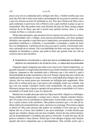 210 LIVRO IV
pouco caso em ser condenado pelos sufrágios dos fiéis, o Senhor testifica que esse
juízo dos fiéis não é outra coisa senão a promulgação de sua própria sentença e que
o que eles fizeram na terra foi ratificado no céu. Pois têm a Palavra de Deus com a
qual condenam os perversos; têm a Palavra com a qual recebem à graça os que se
arrependem. Mas não podem errar, nem dissentir do juízo de Deus, porque julgam
somente da lei de Deus, que não é incerta nem opinião terrena; antes, é a santa
vontade de Deus e o oráculo celeste.
Destas duas passagens, que me parece haver exposto em termos breves e claros,
em conformidade com a verdade, essas pessoas desenfreadas, sem fazer qualquer
distinção, mas segundo o cego furor que as impulsiona, sem nenhum discernimento,
pretendem estabelecer a confissão, a excomunhão, a jurisdição, o poder de fazer
leis e as indulgências. Aprimeira destas duas passagens, porém, evocam para cons-
truir o primado da sé romana. Tal é sua habilidade em fazer com que suas chaves se
adeqúem às fechaduras e portas, que pode-se dizer que gastam toda sua vida no
exercício dessa arte mecânica.
3. A DISCIPLINA ECLESIÁSTICA, APLICADA PELAS AUTORIDADES DA IGREJA, É
DISTINTA DA SISTEMÁTICA DA PUNIÇÃO CIVIL, A CARGO DOS MAGISTRADOS
Enquanto alguns imaginam que todas essas disposições foram temporárias, vi-
gorando enquanto os magistrados permanecessem ainda estranhos à nossa profissão
religiosa, enganam-se não atentando para a diferença que é tão notável e qual a
dissimilaridade do poder eclesiástico e do civil. Porque a Igreja não tem o direito da
espada pela qual castigue ou coaja; ela não tem a autoridade para obrigar; não tem o
cárcere; não tem outras penas que costumam ser infligidas pelo magistrado. Além
disso não se esforça para que o que pecou seja castigado contra sua vontade, mas
que com seu castigo voluntário mostre estar arrependido. Há, pois, uma grande
diferença; porque nem a Igreja se apropria do que pertence à autoridade civil, nem a
autoridade civil pode fazer o que só a Igreja faz.
Bastará um exemplo para que tudo isso fique mais fácil. Alguém se embriagou.
Numa cidade bem organizada, o castigo será o cárcere. Alguém cometeu fornica-
ção? O castigo será ou semelhante ou ainda maior.Assim sendo, as leis, o magistra-
do e o juízo externo serão satisfeitos. Mas poderá acontecer que o réu não dê ne-
nhum indício de arrependimento; antes, murmura ou resmunga. Porventura a Igreja
se deterá aí? Mas essas pessoas não podem ser recebidas à Ceia sem que se faça
injúria não só a Cristo, mas também à sua sacra instituição. A razão declara que
aquele que ofendeu a Igreja com um mau exemplo, através de uma solene declara-
ção de arrependimento o escândalo que gerou é removido. A razão dos que são de
parecer contrário é fraca demais. Dizem que Cristo delegou à Igreja estas funções
quando não havia magistrado que as desempenhasse. Mas amiúde ocorre que o
 