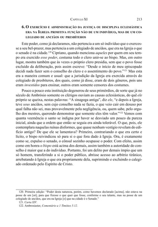213CAPÍTULO XI
6. O EXERCÍCIO E ADMINISTRAÇÃO DA JUSTIÇA OU DISCIPLINA ECLESIÁSTICA
ERA NA IGREJA PRIMITIVA FUNÇÃO NÃO DE UM INDIVÍDUO, MAS DE UM CO-
LEGIADO DE ANCIÃOS OU PRESBÍTEROS
Este poder, como já declaramos, não pertencia a um só indivíduo que o exerces-
se a seu bel-prazer, mas pertencia a um colegiado de anciãos, que era na Igreja o que
o senado é na cidade.120
Cipriano, quando menciona aqueles por quem em seu tem-
po era exercido esse poder, costuma todo o clero unir-se ao bispo. Mas, em outro
lugar, mostra também que às vezes o próprio clero presidia, sem que o povo fosse
excluído da deliberação, pois assim escreve: “Desde o início de meu episcopado
decidi nada fazer sem o conselho do clero e o assentimento do povo.”121
Mas esta
era a maneira comum e usual: que a jurisdição da Igreja era exercida através do
colegiado de presbíteros, dos quais, como já disse, eram de dois gêneros, pois uns
eram investidos para ensinar, outros eram somente censores dos costumes.
Pouco a pouco esta instituição degenerou de seus primórdios, de sorte que já no
século de Ambrósio somente os clérigos ouviam as causas eclesiásticas, do quê ele
próprio se queixa, nestas palavras: “A sinagoga antiga”, diz ele, “e depois a Igreja,
teve seus anciãos, sem cujo conselho nada se fazia, o que veio cair em desuso por
qual falha não sei, mas provavelmente pela negligência, ou, quem sabe, pelo orgu-
lho dos mestres, querendo demonstrar que somente eles têm valor.”122
Vemos com
quanta veemência o santo se indigna por haver se desviado um pouco da pureza
inicial, ainda que a ordem que então se seguia era ainda tolerável. O que, pois, ele
contemplara naquelas ruínas disformes, que quase nenhum vestígio revelam do edi-
fício antigo? De que ele se lamentava? Primeiro, contrariando o que era certo e
lícito, o bispo reivindicou só para si o que fora dado à Igreja. Ora, é exatamente
como se, expulso o senado, o cônsul sozinho ocupasse o poder. Com efeito, assim
como em honra o bispo está acima dos demais, assim também a autoridade do con-
selho é maior que a do indivíduo. Portanto, foi um delito por demais ímpio que um
só homem, transferindo a si o poder público, abrisse acesso ao arbítrio tirânico,
arrebatando à Igreja o que era propriamente dela, suprimindo e excluindo o calegi-
ado ordenado pelo Espírito de Cristo.
120. Primeira edição: “Poder desta natureza, porém, como havemos declarado [acima], não estava na
posse de um [só], para que fizesse o que quer que fosse, conforme o seu talante, mas na posse de um
colegiado de anciãos, que era na Igreja [o] que na cidade é o Senado.”
121. Carta XIV.
122. Ambrosiaster, Comentário a 1 Timóteo 5.12.
 