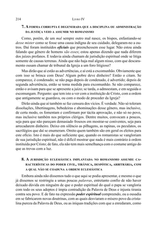 214 LIVRO IV
7. A FORMA CORRUPTA E DEGENERADA QUE A DISCIPLINA OU ADMINISTRAÇÃO
DA JUSTIÇA VEIO A ASSUMIR NO ROMANISMO
Como, porém, de um mal sempre outro mal nasce, os bispos, enfastiando-se
desse mister como se fosse uma causa indigna de seu cuidado, delegaram-no a ou-
tros. Daí foram instituídos oficiais que preenchessem esse lugar. Não estou ainda
falando que gênero de homens são esses; estou apenas dizendo que nada diferem
dos juízes profanos. E todavia ainda chamam de jurisdição espiritual onde se litiga
somente de causas terrenas. Ainda que não haja mal algum nisso, com que descara-
mento ousam chamar de tribunal da Igreja a um foro litigioso?
Mas dirão que aí estão as advertências, e aí está a excomunhão. Obviamente que
com isso se brinca com Deus! Algum pobre deve dinheiro? Então o citam. Se
comparece, é condenado; se não paga depois de condenado, é advertido; depois de
segunda advertência, então se toma medida para excomunhão. Se não comparece,
então o avisam para que se apresente a juízo; se tarda, o admoestam, e em seguida o
escomungam. Pergunto: que tem isto a ver com a instituição de Cristo, com a ordem
que antigamente se guardava, ou com o modo de proceder da Igreja?
Dirão ainda que aí também se faz censura dos vícios. É verdade. Não só toleram
dissoluções, libertinagens, bebedeiras e abominações desse gênero, mas inclusive,
de certa modo, os fomentam e confirmam por tácita aprovação, e não só no povo,
mas inclusive também nos próprios clérigos. Dentre muitos, convocam a poucos,
seja para que não pareçam demasiado frouxos em mostrar-se coniventes, seja para
arrecadarem dinheiro. Deixo em silêncio as pilhagens, as rapinas, os peculatos, os
sacrilégios que daí se enumeram. Omito quem também são em geral os eleitos para
este ofício. Isto é mais do que suficiente que, quando os romanistas se vangloriam
de sua jurisdição espiritual, não é difícil mostrar que nada é mais contrário à ordem
instituída por Cristo; de fato, ela não tem mais semelhança com o costume antigo do
que as trevas com a luz.
8. A JURISDIÇÃO ECLESIÁSTICA IMPLANTADA NO ROMANISMO ASSUMIU CA-
RACTERÍSTICAS DO PODER CIVIL, TIRÂNICA, DESPÓTICA, ARBITRÁRIA, COM
A QUAL NÃO SE COADUNA A ORDEM ECLESIÁSTICA
Embora ainda não dissemos tudo o que aqui se podia apresentar, e mesmo o que
já dissemos se restringiu a umas poucas palavras, entretanto confio de não haver
deixado dúvida em ninguém de que o poder espiritual do qual o papa se vangloria
com todo os seus adeptos é ímpia contradição da Palavra de Deus e injusta tirania
contra seu povo. E de fato na expressão poder espiritual compreendo, ou a ousadia
em se fabricarem novas doutrinas, com as quais desviaram o mísero povo da crista-
lina pureza da Palavra de Deus, ou as iníquas tradições com que a enredaram, como
 