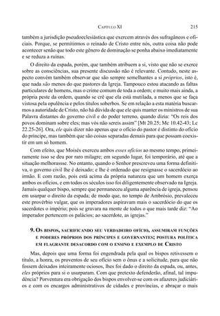 215CAPÍTULO XI
também a jurisdição pseudoeclesiástica que exercem através dos sufragâneos e ofi-
ciais. Porque, se permitirmos o reinado de Cristo entre nós, outra coisa não pode
acontecer senão que todo este gênero de dominação se ponha abaixo imediatamente
e se reduza a ruínas.
O direito da espada, porém, que também atribuem a si, visto que não se exerce
sobre as consciências, sua presente discussão não é relevante. Contudo, neste as-
pecto convém também observar que são sempre semelhantes a si próprios, isto é,
que nada são menos do que pastores da Igreja. Tampouco estou atacando as faltas
particulares de homens, mas o crime comum de toda a ordem; e muito mais ainda, a
própria peste da ordem, quando se crê que ela está mutilada, a menos que se faça
vistosa pela opulência e pelos títulos soberbos. Se em relação a esta matéria buscar-
mos a autoridade de Cristo, não há dúvida de que ele quis manter os ministros de sua
Palavra distantes do governo civil e do poder terreno, quando dizia: “Os reis dos
povos dominam sobre eles; mas vós não sereis assim” [Mt 20.25; Mc 10.42-43; Lc
22.25-26]. Ora, ele quis dizer não apenas que o ofício do pastor é distinto do ofício
do príncipe, mas também que são coisas separadas demais para que possam coexis-
tir em um só homem.
Com efeito, que Moisés exerceu ambos esses ofícios ao mesmo tempo, primei-
ramente isso se deu por raro milagre; em segundo lugar, foi temporário, até que a
situação melhorassse. No entanto, quando o Senhor prescreveu uma forma definiti-
va, o governo civil lhe é deixado; e lhe é ordenado que resignasse o sacerdócio ao
irmão. E com razão, pois está acima da própria natureza que um homem exerça
ambos os ofícios, e em todos os séculos isso foi diligentemente observado na Igreja.
Jamais qualquer bispo, sempre que permaneceu alguma aparência de igreja, pensou
em usurpar o direito da espada; de modo que, no tempo de Ambrósio, prevaleceu
este provérbio vulgar, que os imperadores aspiravam mais o sacerdócio do que os
sacerdotes o império; pois se gravara na mente de todos o que mais tarde diz: “Ao
imperador pertencem os palácios; ao sacerdote, as igrejas.”
9. OS BISPOS, SACRIFICANDO SEU VERDADEIRO OFÍCIO, ASSUMIRAM FUNÇÕES
E PODERES PRÓPRIOS DOS PRÍNCIPES E GOVERNANTES; POSTURA POLÍTICA
EM FLAGRANTE DESACORDO COM O ENSINO E EXEMPLO DE CRISTO
Mas, depois que uma forma foi engendrada pela qual os bispos retivessem o
título, a honra, os proventos de seu ofício sem o ônus e a solicitude, para que não
fossem deixados inteiramente ociosos, lhes foi dado o direito da espada, ou, antes,
eles próprios para si o usurparam. Com que pretexto defenderão, afinal, tal impu-
dência? Porventura era obrigação dos bispos envolver-se com os afazeres judiciári-
os e com os encargos administrativos de cidades e províncias, e abraçar o mais
 