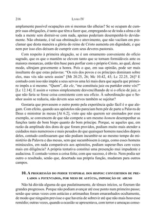 216 LIVRO IV
amplamente passível ocupações em si mesmas tão alheias? Se se ocupam de cum-
prir suas obrigações, é tanto que têm a fazer que, empregando-se de toda a alma e de
toda a mente sem distrair-se com nada, apenas poderiam desempenhá-lo devida-
mente. Não obstante, é tal sua obstinação e atrevimento, que não vacilam em pro-
clamar que desta maneira a glória do reino de Cristo aumenta em dignidade, e que
nem por isso eles deixam de cumprir com seus deveres pastorais.
Com respeito à primeira alegação, se é um ornamento conveniente do ofício
sagrado, que os que o mantêm se elevem tanto que se tornam formidáveis ante os
maiores monarcas, então têm base para porfiar com o próprio Cristo, ao qual, desse
modo, ultrajam gravemente a honra. Pois o que, em sua opinião, pode ser mais
insultante do que estas palavras: “Os reis dos povos e os príncipes dominam sobre
eles, mas vós não sereis assim” [Mt 20.25, 26; Mc 10.42, 43; Lc 22.25, 26]? E
contudo com isso não impõe a seus servos uma lei mais dura que aquela que primei-
ro impôs a si mesmo. “Quem”, diz ele, “me constituiu juiz ou partidor entre vós?”
[Lc 12.14]. E assim o vemos simplesmente desvencilhando de si o ofício de juiz, o
que não faria se fosse coisa consistente com seu ofício. À subordinação que o Se-
nhor assim se reduziu, não devem seus servos também se sujeitar?
Gostaria que provassem o outro ponto pela experiência quão fácil é o que ale-
gam. Com efeito, quando aos apóstolos não pareciam bem pôr de parte a Palavra de
Deus e ministrar às mesas [At 6.2], visto que não querem ser ensinados por esse
exemplo, se convencem de que não compete a um mesmo homem desempenhar as
funções tanto do bom bispo quanto do bom príncipe. Porque, se aqueles que, em
razão da amplitude dos dons de que foram providos, podiam muito mais atender a
cuidados mais numerosos e mais pesados do que quaisquer homens nascidos depois
deles, contudo confessaram que não podiam incumbir-se ao mesmo tempo do mi-
nistério da Palavra e das mesas, sem que sucumbissem à carga, como esses homens
minúsculos, em nada comparáveis aos apóstolos, podiam superar-lhes cem vezes
mais em diligência? A própria tentativa constitui uma presenção mui impudente e
audaciosa. E contudo vemos a coisa feita; com que sucesso, é óbvio. Nem podia ser
outro o resultado, senão que, desertada sua própria função, mudaram para outros
campos.
10. A PROGRESSÃO DO PODER TEMPORAL DOS BISPOS: CONVERTIDOS DE PRE-
LADOS A POTENTADOS, POR MEIO DE ASTÚCIA, IMPOSIÇÃO OU ABUSO
Não há dúvida alguma de que paulatinamente, de tênues inícios, se fizeram tão
grandes progressos. Porque não podiam avançar até esse ponto num primeiro passo;
senão que umas vezes com astúcias e artimanhas foram emaranhados ocultamente,
de modo que ninguém previsse o que haveria de sobrevir até que não mais houvesse
remédio; outras vezes, quando a ocasião se apresentava, com terror e ameaças conse-
 