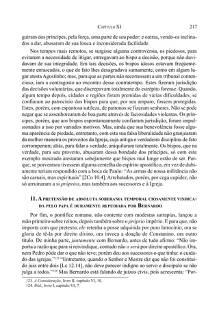 217CAPÍTULO XI
guiram dos príncipes, pela força, uma parte de seu poder; e outras, vendo-os inclina-
dos a dar, abusaram de sua louca e inconsiderada facilidade.
Nos tempos mais remotos, se surgisse alguma controvérsia, os piedosos, para
evitarem a necessidade de litigar, entregavam ao bispo a decisão, porque não duvi-
davam de sua integridade. Em tais decisões, os bispos idosos estavam freqüente-
mente enrascados, o que de fato lhes desagradava sumamente, como em algum lu-
gar atestaAgostinho; mas, para que as partes não recorressem a um tribunal conten-
cioso, iam a contragosto ao encontro desse contratempo. Estes fizeram jurisdição
das decisões voluntárias, que discrepavam totalmente do estrépito forense. Quando,
algum tempo depois, cidades e regiões foram premidas de várias dificuldades, se
confiaram ao patrocínio dos bispos para que, por seu amparo, fossem protegidas.
Estes, porém, com espantosa sutileza, de patronos se fizeram senhores. Não se pode
negar que se assenhorearam de boa parte através de faciosidades violentas. Os prín-
cipes, porém, que aos bispos espontaneamente confiaram jurisdição, foram impul-
sionados a isso por variados motivos. Mas, ainda que sua benevolência fosse algu-
ma aparência de piedade, entretanto, com esta sua falsa liberalidade não granjearam
da melhor maneira os proveitos da Igreja, cuja antiga e verdadeira disciplina de fato
corromperam; aliás, para falar a verdade, aniquilaram totalmente. Os bispos, que na
verdade, para seu proveito, abusaram dessa bondade dos príncipes, só com este
exemplo mostrado atestaram sobejamente que bispos mui longe estão de ser. Por-
que, se porventura tivessem alguma centelha do espírito apostólico, em vez de dubi-
amente teriam respondido com a boca de Paulo: “As armas de nossa militância não
são carnais, mas espirituais” [2Co 10.4].Arrebatados, porém, por cega cupidez, não
só arruinaram a si próprios, mas também aos sucessores e à Igreja.
11.APRETENSÃO DE ABSOLUTA SOBERANIA TEMPORAL CIOSAMENTE VINDICA-
DA PELO PAPA É DURAMENTE REPUDIADA POR BERNARDO
Por fim, o pontífice romano, não contente com modestas satrapias, lançou a
mão primeiro sobre reinos, depois também sobre o próprio império. E para que, não
importa com que pretexto, ele retenha a posse adquirida por puro latrocínio, ora se
gloria de tê-la por direito divino, ora invoca a doação de Constanino, ora outro
título. De minha parte, juntamente com Bernardo, antes de tudo afirmo: “Não im-
porta a razão que para si reivindique, contudo não o será por direito apostólico. Ora,
nem Pedro pôde dar o que não teve; porém deu aos sucessores o que tinha: o cuida-
do das igrejas.”123
“Entretanto, quando o Senhor e Mestre diz que não foi constituí-
do juiz entre dois [Lc 12.14], não deve parecer indigno ao servo e discípulo se não
julga a todos.”124
Mas Bernardo está falando de juízos civis, pois acrescenta: “Por-
123. A Consideração, livro II, capítulo VI, 10.
124. Ibid., livro I, capítulo VI, 7.
 