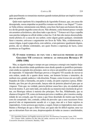 219CAPÍTULO XI
quão puerilmente os romanistas mentem quando tentam pleitear um império terreno
para seu pontífice.
Quão mais repelente foi a impudência de Agostinho Esteuco, que, em causa tão
desesperada, ousou empenhar ao pontífice romano seu labor e sua língua!129
Loren-
zo Valla refutou valentemente esta fábula; coisa bem fácil para um homem tão dou-
to e de tão grande engenho como ele era. Não obstante, como homem pouco versado
em assuntos eclesiásticos, não disse tudo o que devia.130
Esteuco sai à liça e espalha
suas parolas indignas no afã de toldar a clara luz. E de fato não menos desenxabida-
mente pleiteia ele a causa de seu senhor, como algum gaiato qualquer, simulando
fazer o mesmo, estivesse a argumentar em favor de Valla. Mas, evidentemente, a
causa é digna, à qual o papa alicia, com salários, a tais patronos; igualmente dignos,
porém, são os rábulas contratados, aos quais frustra a esperança de lucro, como
aconteceu ao Eugobino.
13. O PODER TEMPORAL DO PAPA VEIO A PREVALECER PRIMEIRO QUANDO
GREGÓRIO VII CONSEGUIU IMPOR-SE AO IMPERADOR HENRIQUE IV
(1056–1106)
Mas, se alguém indagar o tempo em que começou a emergir este império forja-
do, não são decorridos ainda quinhentos anos desde quando os pontífices permane-
ciam ainda na sujeição dos príncipes, nem se criava um pontífice sem a autoridade
do imperador. O imperador Henrique proveu a Gregório VII ocasião de inovar-se
esta ordem, sendo ele o quarto deste nome, um homem leviano e temerário, de
nenhum siso, grande audácia e vida dissoluta. Porque, como tivesse em seu redil os
bispados de toda a Alemanha, em parte à venda, em parte expostos à presa, Hilde-
brando, que fora por ele provocado, lançou mão de pretexto plausível para que se
vingasse. Visto que, na verdade, parecia pleitear causa boa e pia, era ajudado pelo
favor de muitos. E, por outro lado, em razão de sua maneira mais insolente de gover-
nar, era Henrique odioso à maioria dos príncipes. Por fim, Hildebrando, que se
chamava Gregório VII, como era homem perverso e maldoso, pôs à mostra a malig-
nidade de seu coração, que foi causa a que fosse desertado de muitos que haviam
com ele conspirado. Isto, contudo, colheu de proveito: que a seus sucessores fosse
possível não só impunemente sacudir de si o jugo, mas até a si fazer sujeitos os
imperadores.Aisto acresceu que muitos, a seguir, foram os imperadores mais seme-
lhantes a Henrique do que a Júlio César, aos quais não foi difícil sujeitar, uma vez
que se deixariam ficar em casa, despreocupados de todas as causas e amolentados,
129. Agostinho Esteuco, de Eugubio escreveu um livro: De donatione Constantini, Lyon, 1545.
130. Lorenzo Valla, canônico de São João de Latrão, escreveu um livro: De falso credita et ementita
Constantini donatione declamatio; Basiléia, 1540.
 