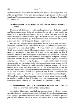 220 LIVRO IV
quando de máxima necessidade era reprimir, com denodo e modos legítimos, a cu-
pidez dos pontífices. Vemos com que desfaçatez foi pretextada essa famigerada
doação de Constantino, mercê da qual o papa simula que o Império Ocidental lhe
fora transferido.
14. O DESCALABRO DA INSACIÁVEL SEDE DE PODER E RIQUEZA DOS PAPAS, A
SEGUIR
Nesse intervalo de tempo, os pontífices não cessaram, ora pela fraude, ora pela
perfídia, ora pelas armas, de invadir domínios alheios; até a própria cidade, que
então era livre, a reduziram a seu poder, cerca de cento e trinta anos atrás, até que
vieram a esse poderio que hoje obtêm, e para ou retê-lo ou aumentá-lo, por duzentos
anos, pois começaram antes que para si arrebatassem o domínio da cidade, assim
perturbaram o orbe cristão ao ponto de quase o destruírem.
Outrora, sob Gregório, como os provedores de bens eclesiásticos lançassem a
mão sobre propriedades que contavam ser da Igreja e, conforme o costume fiscal,
firmassem títulos em sinal de vindicação de posse, reunido um concílio de bispos,
Gregório, havendo investido rigidamente contra esse costume profano, consultou se
porventura não teriam por anátema o clérigo que, por sua propositada inscrição de
um título, tentasse ocupar alguma posse; semelhantemente, o bispo que, ou precei-
tuasse que se fizesse isso, ou, sem sua ordem, não castigasse o culpado. Todos pro-
nunciaram anátema. Se pela inscrição de um título é crime digno de anátema em
um clérigo que vindicasse uma gleba, quando por duzentos anos inteiros os pontífi-
ces outra coisa não premeditam senão batalhas, derramamento de sangue, morticí-
nios de exércitos, pilhagens de cidades, excídios de outras, massacres de nações,
devastações de reinos, somente para que lancem a mão sobre domínios alheios, que
anátemas podem ser suficientes para punir-se a tais exemplos? Sem sombra de dúvi-
da que esses nada menos buscam que a glória de Cristo. Porque, se voluntariamente
renunciam a todo o poder secular que possuem, nenhum mal se seguiria disto para a
glória de Deus, para a sã doutrina, ou para o bem da Igreja. Mas eles estão saturados
de orgulho, possuídos da fome de dominar; e por isso pensam que tudo está perdido
caso não se assenhoreiam de tudo isso com dureza e violência [Ez 34.4].
15. IMPROCEDENTE A PRETENSÃO DE IMUNIDADE EVOCADA PELO CLERO, EX-
CETO EM QUESTÕES MERAMENTE ECLESIÁSTICAS
À jurisdição foi anexada a imunidade que arrogam para si os clérigos romanis-
tas; pois julgam ser coisa indigna se diante do juiz civil respondam em causas pes-
soais, e julgam que a liberdade quanto à dignidade da Igreja consiste em que este-
jam isendos e tenham a ver com os juízos e leis comuns. Mas os bispos antigos que,
 