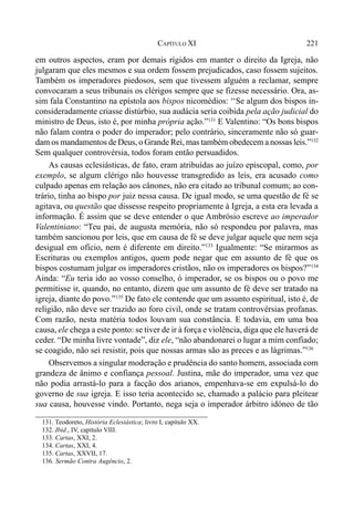 221CAPÍTULO XI
em outros aspectos, eram por demais rígidos em manter o direito da Igreja, não
julgaram que eles mesmos e sua ordem fossem prejudicados, caso fossem sujeitos.
Também os imperadores piedosos, sem que tivessem alguém a reclamar, sempre
convocaram a seus tribunais os clérigos sempre que se fizesse necessário. Ora, as-
sim fala Constantino na epístola aos bispos nicomédios: ‘‘Se algum dos bispos in-
consideradamente criasse distúrbio, sua audácia seria coibida pela ação judicial do
ministro de Deus, isto é, por minha própria ação.”131
E Valentino: “Os bons bispos
não falam contra o poder do imperador; pelo contrário, sinceramente não só guar-
dam os mandamentos de Deus, o Grande Rei, mas também obedecem a nossas leis.”132
Sem qualquer controvérsia, todos foram então persuadidos.
As causas eclesiásticas, de fato, eram atribuídas ao juízo episcopal, como, por
exemplo, se algum clérigo não houvesse transgredido as leis, era acusado como
culpado apenas em relação aos cânones, não era citado ao tribunal comum; ao con-
trário, tinha ao bispo por juiz nessa causa. De igual modo, se uma questão de fé se
agitava, ou questão que dissesse respeito propriamente à Igreja, a esta era levada a
informação. É assim que se deve entender o que Ambrósio escreve ao imperador
Valentiniano: “Teu pai, de augusta memória, não só respondeu por palavra, mas
também sancionou por leis, que em causa de fé se deve julgar aquele que nem seja
desigual em ofício, nem é diferente em direito.”133
Igualmente: “Se mirarmos as
Escrituras ou exemplos antigos, quem pode negar que em assunto de fé que os
bispos costumam julgar os imperadores cristãos, não os imperadores os bispos?”134
Ainda: “Eu teria ido ao vosso conselho, ó imperador, se os bispos ou o povo me
permitisse ir, quando, no entanto, dizem que um assunto de fé deve ser tratado na
igreja, diante do povo.”135
De fato ele contende que um assunto espiritual, isto é, de
religião, não deve ser trazido ao foro civil, onde se tratam controvérsias profanas.
Com razão, nesta matéria todos louvam sua constância. E todavia, em uma boa
causa, ele chega a este ponto: se tiver de ir à força e violência, diga que ele haverá de
ceder. “De minha livre vontade”, diz ele, “não abandonarei o lugar a mim confiado;
se coagido, não sei resistir, pois que nossas armas são as preces e as lágrimas.”136
Observemos a singular moderação e prudência do santo homem, associada com
grandeza de ânimo e confiança pessoal. Justina, mãe do imperador, uma vez que
não podia arrastá-lo para a facção dos arianos, empenhava-se em expulsá-lo do
governo de sua igreja. E isso teria acontecido se, chamado a palácio para pleitear
sua causa, houvesse vindo. Portanto, nega seja o imperador árbitro idóneo de tão
131. Teodoreto, História Eclesiástica; livro I, capítulo XX.
132. Ibid., IV, capítulo VIII.
133. Cartas, XXI, 2.
134. Cartas, XXI, 4.
135. Cartas, XXVII, 17.
136. Sermão Contra Augêncio, 2.
 