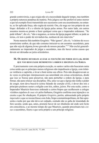 222 LIVRO IV
grande controvérsia, o que exigia não só a necessidade daquele tempo, mas também
a própria natureza perpétua da matéria. Pois julgava ser-lhe preferível antes morrer
a que tal exemplo fosse transmitido aos sucessores com seu assentimento; no entan-
to, se for aplicada força, não cogita de resistir. Ora, ele nega ser isto próprio de um
bispo: defender a fé e o direito da Igreja pelas armas. Por outro lado, em outros
assuntos mostra-se pronto a fazer qualquer coisa que o imperador ordenasse. “Se
pede tributo”, diz ele, “não o negamos, as terras da Igreja pagam tributo; se pede as
terras, ele tem o poder de reivindicá-las, nenhum de nós intervém.”
Nesta maneira fala também Gregório: “Não ignoro”, diz ele, “o ânimo de nosso
sereníssimo senhor, de que não costuma imiscuir-se em assuntos sacerdotais, para
que não seja de alguma forma gravado de nossos pecados.”137
Não exclui generali-
zadamente ao imperador de julgar a sacerdotes, mas diz haver certas causas que
devem ser deixadas ao juízo eclesiástico.
16. OS BISPOS DEVERIAM ACATAR AS INJUNÇÕES DO PODER SECULAR, DESDE
QUE NÃO RESULTASSE DETRIMENTO À ORDEM E DISCIPLINA DA IGREJA
E precisamente com esta própria exceção, os santos varões não buscaram outra
coisa senão que os príncipes menos religiosos não impedissem a Igreja, com tirâni-
ca violência e capricho, a levar a bom termo seu ofício. Pois não desaprovavam se
às vezes os príncipes interpusessem sua autoridade em coisas eclesiásticas, desde
que isso se fizesse para preservar, não para perturbar a ordem da Igreja; e para
firmar, não para relaxar sua disciplina. Ora, uma vez que a Igreja não tenha o poder
de coagir, nem deva buscá-lo (estou falando de coerção civil), é dever dos reis e
príncipes piedosos suster a religião com leis, editos, juízos. Por esta razão, como o
Imperador Maurício houvesse ordenado a certos bispos que acolhessem a colegas
vizinhos expulsos de suas sés pelos bárbaros, Gregório confirma essa injunção e os
exorta a que lhe obedeçam. O próprio Gregório, porém, admoestado pelo próprio
imperador a que se reconciliasse com João, bispo constantinopolitano, de fato apre-
senta a razão por que não deva ser culpado, contudo não se gaba de imunidade do
foro secular, senão que, antes, promete haver de ser obediente até onde será lícito
em consciência, e ao mesmo tempo diz que Maurício, quando preceituara tais coi-
sas a sacerdotes, fizera o que seria próprio a um príncipe religioso.
137. Cartas, livro IV, carta 20; P.L. 77, 689.
 