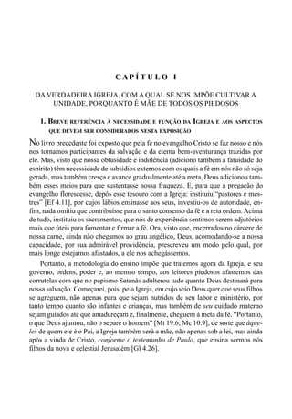 25CAPÍTULO I
C A P Í T U L O I
DA VERDADEIRA IGREJA, COM A QUAL SE NOS IMPÕE CULTIVAR A
UNIDADE, PORQUANTO É MÃE DE TODOS OS PIEDOSOS
1. BREVE REFERÊNCIA À NECESSIDADE E FUNÇÃO DA IGREJA E AOS ASPECTOS
QUE DEVEM SER CONSIDERADOS NESTA EXPOSIÇÃO
No livro precedente foi exposto que pela fé no evangelho Cristo se faz nosso e nós
nos tornamos participantes da salvação e da eterna bem-aventurança trazidas por
ele. Mas, visto que nossa obtusidade e indolência (adiciono também a fatuidade do
espírito) têm necessidade de subsídios externos com os quais a fé em nós não só seja
gerada, mas também cresça e avance gradualmente até a meta, Deus adicionou tam-
bém esses meios para que sustentasse nossa fraqueza. E, para que a pregação do
evangelho florescesse, depôs esse tesouro com a Igreja: instituiu “pastores e mes-
tres” [Ef 4.11], por cujos lábios ensinasse aos seus, investiu-os de autoridade, en-
fim, nada omitiu que contribuísse para o santo consenso da fé e a reta ordem.Acima
de tudo, instituiu os sacramentos, que nós de experiência sentimos serem adjutórios
mais que úteis para fomentar e firmar a fé. Ora, visto que, encerrados no cárcere de
nossa carne, ainda não chegamos ao grau angélico, Deus, acomodando-se a nossa
capacidade, por sua admirável providência, prescreveu um modo pelo qual, por
mais longe estejamos afastados, a ele nos achegássemos.
Portanto, a metodologia do ensino impõe que tratemos agora da Igreja, e seu
governo, ordens, poder e, ao memso tempo, aos leitores piedosos afastemos das
corrutelas com que no papismo Satanás adulterou tudo quanto Deus destinará para
nossa salvação. Começarei, pois, pela Igreja, em cujo seio Deus quer que seus filhos
se agreguem, não apenas para que sejam nutridos de seu labor e ministério, por
tanto tempo quanto são infantes e crianças, mas também de seu cuidado materno
sejam guiados até que amadureçam e, finalmente, cheguem à meta da fé. “Portanto,
o que Deus ajuntou, não o separe o homem” [Mt 19.6; Mc 10.9], de sorte que àque-
les de quem ele é o Pai, a Igreja também será a mãe, não apenas sob a lei, mas ainda
após a vinda de Cristo, conforme o testemunho de Paulo, que ensina sermos nós
filhos da nova e celestial Jerusalém [Gl 4.26].
 